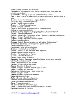 Épafo - (Latim) - Epaphus, filho de Júpiter.
Epafrodito - (Latim) - Epaphroditus, do grego Epaphróditos, "favorecido por
Afrodite, amável, belo".
Epaminondas - (Grego) - O que está acima do melhor, o ótimo.
Epeu - (Latim) - Epeus, do grego Epeíos, nome do construtor do famoso cavalo de
Tróia.
Ephraim - Forma alemã, francesa e inglesa de Efraim.
Epi - (Tupi) - Epy, fundamento, princípio.
Epícaris - (Grego) - Muito graciosa.
Epicarmo - Poeta e filósofo pitagórico.
Epicuro - (Grego) - Caritativo.
Epídio - (Latim) - Nome de personagem da mitologia romana.
Epifana - O mesmo que Epifânia.
Epifanes - (Latim) - Epiphanes, do grego Epiphanés, "ilustre, brilhante".
Epifânia - Feminino de Epifânio.
Epifânio - (Grego) - Epi + phainomai, no alto + apareço; revelação, manifestação.
Epígone - (Grego) - Nascido depois.
Epígono - (Grego) - Epígonos, "nascido depois".
Epílogo - Significado literal.
Epímaco - (Latim) - Epimachus, do grego epímachos, "fácil de atacar".
Epimênides - (Cretense) - Cérebre por sua grande piedade.
Epion - Esposa de Esculápio.
Epiphanius - Forma alemã de Epifânio.
Epiphany - Forma inglesa de Epifânia.
Epitácio - (Grego) - O que comanda, chefe imperioso.
Epíteto - (Grego) - Grande possuidor.
Eponina - Prenome antigo na França.
Eponino - Masculino de Eponina.
Eraclio - Forma italiana de Herácio.
Eracitrato - (Latim) - Erasitratus, grego Erasístratos: "érasis: amor e stratós:
exército", "amante do exército".
Eraldo - (Anglo-saxão) - O que governa.
Erapuã - (Tupi) - Nome de uma estrela.
Erasma - Feminino de Erasmo.
Erasmo - (Grego) - Erasmios, amável, digno de amor.
Erasto - (Grego) - Digno de amor.
Eratóstenes - Filósofo, poeta e astrônomo grego.
Erastus - (Grego) - Amado.
Erberto - (Italiano) - Variação de Heriberto.
Ercília - Feminino de Ercílio.
Ercílio - (Grego) - Másculo, viril, potente.
Ercolano - Forma italiana de Herculano.
Ercole - Forma italiana de Hércules.
Erdna - Anagrama de André.
Erê - (Afro-brasileiro) - Brincadeira, jogo.
Ercteu - (Grego) - Erechthéus, baseado em eréchto, "quebrar".
Eremilda - Feminino de Eremildo.
Retirado do site: http://www.infonac.hpg.com.br 1ª. Edição 82
 