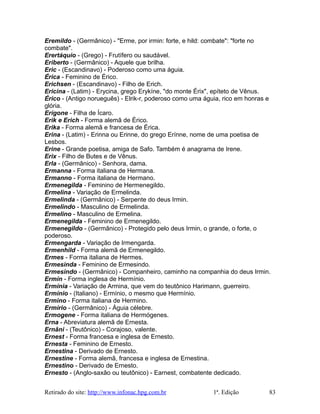 Eremildo - (Germânico) - "Erme, por irmin: forte, e hild: combate": "forte no
combate".
Erertáquio - (Grego) - Frutífero ou saudável.
Eriberto - (Germânico) - Aquele que brilha.
Eric - (Escandinavo) - Poderoso como uma águia.
Érica - Feminino de Érico.
Erichsen - (Escandinavo) - Filho de Erich.
Ericina - (Latim) - Erycina, grego Erykíne, "do monte Érix", epíteto de Vênus.
Érico - (Antigo norueguês) - Elrik-r, poderoso como uma águia, rico em honras e
glória.
Erígone - Filha de Ícaro.
Erik e Erich - Forma alemã de Érico.
Erika - Forma alemã e francesa de Érica.
Erina - (Latim) - Erinna ou Erinne, do grego Erínne, nome de uma poetisa de
Lesbos.
Erine - Grande poetisa, amiga de Safo. Também é anagrama de Irene.
Erix - Filho de Butes e de Vênus.
Erla - (Germânico) - Senhora, dama.
Ermanna - Forma italiana de Hermana.
Ermanno - Forma italiana de Hermano.
Ermenegilda - Feminino de Hermenegildo.
Ermelina - Variação de Ermelinda.
Ermelinda - (Germânico) - Serpente do deus Irmin.
Ermelindo - Masculino de Ermelinda.
Ermelino - Masculino de Ermelina.
Ermenegilda - Feminino de Ermenegildo.
Ermenegildo - (Germânico) - Protegido pelo deus Irmin, o grande, o forte, o
poderoso.
Ermengarda - Variação de Irmengarda.
Ermenhild - Forma alemã de Ermenegildo.
Ermes - Forma italiana de Hermes.
Ermesinda - Feminino de Ermesindo.
Ermesindo - (Germânico) - Companheiro, caminho na companhia do deus Irmin.
Ermín - Forma inglesa de Hermínio.
Ermínia - Variação de Armina, que vem do teutônico Harimann, guerreiro.
Ermínio - (Italiano) - Ermínio, o mesmo que Hermínio.
Ermino - Forma italiana de Hermino.
Ermírio - (Germânico) - Águia célebre.
Ermogene - Forma italiana de Hermógenes.
Erna - Abreviatura alemã de Ernesta.
Ernâni - (Teutônico) - Corajoso, valente.
Ernest - Forma francesa e inglesa de Ernesto.
Ernesta - Feminino de Ernesto.
Ernestina - Derivado de Ernesto.
Ernestine - Forma alemã, francesa e inglesa de Ernestina.
Ernestino - Derivado de Ernesto.
Ernesto - (Anglo-saxão ou teutônico) - Earnest, combatente dedicado.
Retirado do site: http://www.infonac.hpg.com.br 1ª. Edição 83
 