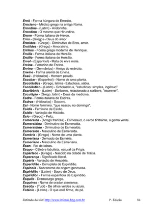 Ernö - Forma húngara de Ernesto.
Erociano - Médico grego na antiga Roma.
Erondina - (Latim) - Andorinha.
Erondino - O mesmo que Hirundino.
Erone - Forma italiana de Heron.
Eros - (Grego) - Deus do amor.
Erotides - (Grego) - Diminutivo de Eros, amor.
Erotildes - (Grego) - Amorzinho.
Erríkos - Forma grega moderna de Henrique.
Ersília - Forma italiana de Hersília.
Ersílio - Forma italiana de Hersílio.
Erval - (Espanhol) - Mata de erva mate.
Ervina - Feminino de Ervino.
Ervino - (Germânico) - Amigo do exército.
Erwine - Forma alemã de Ervina.
Esaú - (Hebraico) - Homem peludo.
Escobar - (Espanhol) - Nome de uma planta.
Escolástica - (Grego, latim) - Estudiosa, sábia.
Escolástico - (Latim) - Scholasticus, "estudioso, simples, ingênuo".
Escribônio - (Latim) - Scribonio, relacionado a scribere, "escrever".
Esculápio - (Grego, latim) - Deus da medicina.
Esdra - Forma italiana de Esdras.
Esdras - (Hebraico) - Socorro.
Esi - Nome feminino, "que nasceu no domingo".
Esídia - Feminino de Esídio.
Esídio - Variação de Hisíodo.
Ésio - (Grego) - Feliz.
Esmeralda - (Antigo francês) - Esmeraud, o verde brilhante, a gema verde.
Esmeraldina - Diminutivo de Esmeralda.
Esmeraldino - Diminutivo de Esmeraldo.
Esmeraldo - Masculino de Esmeralda.
Esméria - (Grego) - Nome de uma planta.
Esmeriana - Derivado de Esméria.
Esmeriano - Masculino de Esmeriana.
Éson - Rei de Iolcos.
Esopo - Célebre fabulista, natural da Frígia.
Espártaco - (Grego) - Nascido na cidade de Trácia.
Esperança - Significado literal.
Espéria - Variação de Hespéria.
Esperidião - Corruptela de Espiridião.
Espínola - Sobrenome de origem genovesa.
Espiridião - (Latim) - Sopro de Deus.
Espiridión - Forma espanhola de Espiridião.
Ésquilo - Dramaturgo grego.
Ésquines - Nome de orador ateniense.
Essoby - (Tupi) - De olhos verdes ou azuis.
Estácio - (Latim) - O que está firme, de pé.
Retirado do site: http://www.infonac.hpg.com.br 1ª. Edição 84
 