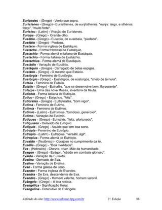 Eurípedes - (Grego) - Vento que sopra.
Eurístenes - (Grego) - Eurýsthénes, de eurýtsthenés: "eurýs: largo, e sthénos:
força", "muito forte".
Euristeu - (Latim) - Vriação de Eurístenes.
Europa - (Grego) - Grande olho.
Eusébia - (Grego) - Eusebia, de eusébeia, "piedade".
Eusébio - (Grego) - Piedoso.
Eustace - Forma inglesa de Eustáquio.
Eustache - Forma francesa de Eustáquio.
Eustachia - Forma alemã e italiana de Eustáquia.
Eustachio - Forma italiana de Eustáchio.
Eustachius - Forma alemã de Eustáquio.
Eustádio - Variação de Eustátio.
Eustáquio - (Grego) - Carregado de belas espigas.
Eustátio - (Grego) - O mesmo que Estácio.
Eustórgia - Feminino de Eustórgio.
Eustórgio - (Grego) - Eustórgios, de eústorgos, "cheio de ternura".
Eutália - Feminino de Eutálio.
Eutálio - (Grego) - Euthalés, "que se desenvolve bem, florescente".
Euterpe - Uma das nove Musas, inventora da flauta.
Eutichio - Forma italiana de Eutíquio.
Eutico - (Grego) - Eútychos, "feliz".
Euticrates - (Grego) - Euthykratés, "bom vigor".
Eutima - Feminino de Eutimo.
Eutímia - Feminino de Eutímio.
Eutímio - (Latim) - Euthymius, "bondoso, generoso".
Eutimo - Variação de Eutímio.
Êutiques - (Grego) - Eutychés, "feliz, afortunado".
Eutiquiano - Derivado de Eutíquio.
Eutíquio - (Grego) - Aquele que tem boa sorte.
Eutrópia - Feminino de Eutrópio.
Eutrópio - (Latim) - Eutropius, "versátil, ágil".
Eutropius - Forma alemã de Eutrópio.
Euvaldo - (Teutônico) - Corajoso no cumprimento da lei.
Euzélia - (Grego) - "Boa rivalidade".
Eva - (Hebraico) - Chavva, viver. Mãe da humanidade.
Évagon - (Grego) - Evágon, "obtido em combate glorioso".
Evaldo - Variação de Euvaldo.
Evalina - Derivado de Eva.
Evaline - Variação de Evalina.
Evan - Forma galesa de João.
Evander - Forma inglesa de Evandro.
Evandra - De Eva, descendente de Eva.
Evandro - (Grego) - Homem valente, homem varonil.
Evângela - (Grego) - A boa notícia.
Evangélica - Significação literal.
Evangelina - Diminutivo de Evângela.
Retirado do site: http://www.infonac.hpg.com.br 1ª. Edição 88
 