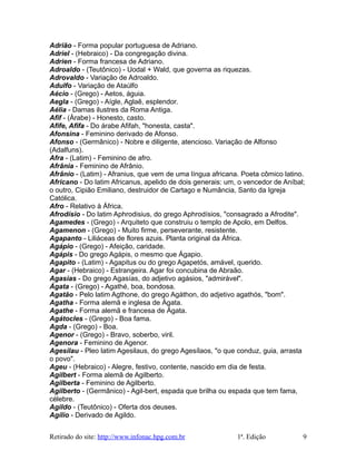 Adrião - Forma popular portuguesa de Adriano.
Adriel - (Hebraico) - Da congregação divina.
Adrien - Forma francesa de Adriano.
Adroaldo - (Teutônico) - Uodal + Wald, que governa as riquezas.
Adrovaldo - Variação de Adroaldo.
Adulfo - Variação de Ataúlfo
Aécio - (Grego) - Aetos, águia.
Aegla - (Grego) - Aígle, Aglaê, esplendor.
Aélia - Damas ilustres da Roma Antiga.
Afif - (Árabe) - Honesto, casto.
Afife, Afifa - Do árabe Afifah, "honesta, casta".
Afonsina - Feminino derivado de Afonso.
Afonso - (Germânico) - Nobre e diligente, atencioso. Variação de Alfonso
(Adalfuns).
Afra - (Latim) - Feminino de afro.
Afrânia - Feminino de Afrânio.
Afrânio - (Latim) - Afranius, que vem de uma língua africana. Poeta cômico latino.
Africano - Do latim Africanus, apelido de dois generais: um, o vencedor de Aníbal;
o outro, Cipião Emiliano, destruidor de Cartago e Numância, Santo da Igreja
Católica.
Afro - Relativo à África.
Afrodísio - Do latim Aphrodisius, do grego Aphrodísios, "consagrado a Afrodite".
Agamedes - (Grego) - Arquiteto que construiu o templo de Apolo, em Delfos.
Agamenon - (Grego) - Muito firme, perseverante, resistente.
Agapanto - Liliáceas de flores azuis. Planta original da África.
Agápio - (Grego) - Afeição, caridade.
Agápis - Do grego Agápis, o mesmo que Ágapio.
Agapito - (Latim) - Agapitus ou do grego Agapetós, amável, querido.
Agar - (Hebraico) - Estrangeira. Agar foi concubina de Abraão.
Agasias - Do grego Agasías, do adjetivo agásios, "admirável".
Ágata - (Grego) - Agathé, boa, bondosa.
Agatão - Pelo latim Agthone, do grego Agáthon, do adjetivo agathós, "bom".
Agatha - Forma alemã e inglesa de Ágata.
Agathe - Forma alemã e francesa de Ágata.
Agátocles - (Grego) - Boa fama.
Agda - (Grego) - Boa.
Agenor - (Grego) - Bravo, soberbo, viril.
Agenora - Feminino de Agenor.
Agesilau - Pleo latim Agesilaus, do grego Agesílaos, "o que conduz, guia, arrasta
o povo".
Ageu - (Hebraico) - Alegre, festivo, contente, nascido em dia de festa.
Agilbert - Forma alemã de Agilberto.
Agilberta - Feminino de Agilberto.
Agilberto - (Germânico) - Agil-bert, espada que brilha ou espada que tem fama,
célebre.
Agildo - (Teutônico) - Oferta dos deuses.
Agílio - Derivado de Agildo.
Retirado do site: http://www.infonac.hpg.com.br 1ª. Edição 9
 