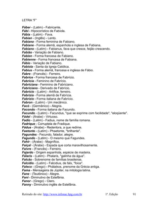 LETRA “F”
Fáber - (Latim) - Fabricante.
Fábi - Hipocorístico de Fabíola.
Fábia - (Latim) - Fava.
Fabian - (Inglês) - Lento.
Fabiana - Forma feminina de Fabiano.
Fabiane - Forma alemã, espanhola e inglesa de Fabiana.
Fabiano - (Latim) - Fabianus, fava que cresce, feijão crescendo.
Fabião - Variação de Fabiano.
Fabien - Forma francesa de Fabiano.
Fabienne - Forma francesa de Fabiana.
Fábio - Variação de Fabiano.
Fabíola - Santa da Igreja Católica.
Fabius - Forma alemã, francesa e inglesa de Fábio.
Fabre - (Francês) - Ferreiro.
Fabrice - Forma francesa de Fabrício.
Fabrícia - Feminino de Fabrício.
Fabriciana - Feminino de Fabriciano.
Fabriciano - Derivado de Fabrício.
Fabrício - (Latim) - Artífice, ferreiro.
Fabrizia - Forma alemã de Fabrícia.
Fabrizio - Forma italiana de Fabrício.
Fabron - (Latim) - Um mecânico.
Facó - (Germânico) - Alegria.
Facondo - Forma italiana de Facundo.
Facundo - (Latim) - Facundus, "que se exprime com facilidade", "eloqüente".
Fádel - (Árabe) - Virtuoso.
Fadio - (Latim) - Fadius, nome de família romana.
Fadrique - Corruptela de Fradique.
Fádua - (Árabe) - Redentora, a que redime.
Faetonte - (Latim) - Phaetonte, "brilhante".
Fagundes - Fecundo, falador, alegre.
Fagundo - (Latim) - O mesmo que Fagundes.
Fahir - (Árabe) - Magnífico.
Faiçal - (Árabe) - Espada que corta maravilhosamente.
Faivre - (Francês) - Ferreiro.
Fajardo - Origem espanhola, espécie de madeira.
Fálaris - (Latim) - Phalaris, "galinha da água".
Falcão - Sobrenome de famílias brasileiras.
Falcídio - (Latim) - Falcidius, de falx, "foice".
Faleco - (Grego) - Phálaikos, prenome da Grécia antiga.
Fama - Mensageira de Júpiter, na mitologia latina.
Fane - (Teutônico) - Alegre.
Fani - Diminutivo de Estefânia.
Fanor - (Grego) - Claro.
Fanny - Diminutivo inglês de Estefânia.
Retirado do site: http://www.infonac.hpg.com.br 1ª. Edição 91
 