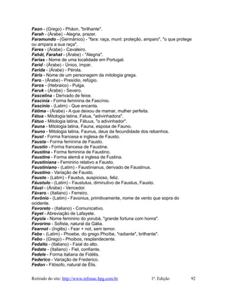 Faon - (Grego) - Pháon, "brilhante".
Farah - (Árabe) - Alegria, prazer.
Faramundo - (Germânico) - "fara: raça, munt: proteção, amparo", "o que protege
ou ampara a sua raça".
Fares - (Árabe) - Cavaleiro.
Fahát, Farahat - (Árabe) - "Alegria".
Farias - Nome de uma localidade em Portugal.
Farid - (Árabe) - Único, ímpar.
Farida - (Árabe) - Pérola.
Fáris - Nome de um personagem da mitologia grega.
Faro - (Árabe) - Presídio, refúgio.
Faros - (Hebraico) - Pulga.
Faruk - (Árabe) - Severo.
Fascelina - Derivado de feixe.
Fascínia - Forma feminina de Fascínio.
Fascínio - (Latim) - Que encanta.
Fátima - (Árabe) - A que deixou de mamar, mulher perfeita.
Fátua - Mitologia latina, Fatua, "adivinhadora".
Fátuo - Mitologia latina, Fátuus, "o adivinhador".
Fauna - Mitologia latina, Fauna, esposa de Fauno.
Fauno - Mitologia latina, Faunus, deus da fecundidade dos rebanhos.
Faust - Forma francesa e inglesa de Fausto.
Fausta - Forma feminina de Fausto.
Faustin - Forma francesa de Faustine.
Faustina - Forma feminina de Faustino.
Faustine - Forma alemã e inglesa de Fustina.
Faustiniana - Feminino relativo a Fausto.
Faustiniano - (Latim) - Faustinianus, derivado de Faustinus.
Faustino - Variação de Fausto.
Fausto - (Latim) - Faustus, auspicioso, feliz.
Fáustulo - (Latim) - Faustulus, diminutivo de Faustus, Fausto.
Fáuzi - (Árabe) - Vencedor.
Fávaro - (Italiano) - Ferreiro.
Favônio - (Latim) - Favonius, primitivamente, nome de vento que sopra do
ocidente.
Favoreto - (Italiano) - Comunicativo.
Fayet - Abreviação de Lafayete.
Fayola - Nome feminino do yorubá, "grande fortuna com honra".
Favorino - Sofista, natural da Gália.
Fearnot - (Inglês) - Fear + not, sem temor.
Febe - (Latim) - Phoebe, do grego Phoíbe, "radiante", brilhante".
Febo - (Grego) - Phoibos, resplandecente.
Fedalto - (Italiano) - Faial do alto.
Fedato - (Italiano) - Fiel, confiante.
Fedele - Forma italiana de Fidélis.
Federico - Variação de Frederico.
Fedon - Filósofo, natural de Élis.
Retirado do site: http://www.infonac.hpg.com.br 1ª. Edição 92
 