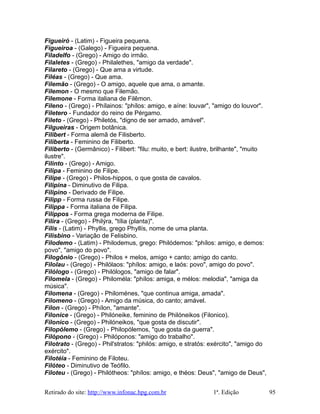 Figueiró - (Latim) - Figueira pequena.
Figueiroa - (Galego) - Figueira pequena.
Filadelfo - (Grego) - Amigo do irmão.
Filaletes - (Grego) - Philalethes, "amigo da verdade".
Filareto - (Grego) - Que ama a virtude.
Filéas - (Grego) - Que ama.
Filemão - (Grego) - O amigo, aquele que ama, o amante.
Filemon - O mesmo que Filemão.
Filemone - Forma italiana de Filêmon.
Fileno - (Grego) - Phílainos: "phílos: amigo, e aíne: louvar", "amigo do louvor".
Filetero - Fundador do reino de Pérgamo.
Fileto - (Grego) - Philetós, "digno de ser amado, amável".
Filgueiras - Origem botânica.
Filibert - Forma alemã de Filisberto.
Filiberta - Feminino de Filiberto.
Filiberto - (Germânico) - Filibert: "filu: muito, e bert: ilustre, brilhante", "muito
ilustre".
Filinto - (Grego) - Amigo.
Filipa - Feminino de Filipe.
Filipe - (Grego) - Philos-hippos, o que gosta de cavalos.
Filipina - Diminutivo de Filipa.
Filipino - Derivado de Filipe.
Filipp - Forma russa de Filipe.
Filippa - Forma italiana de Filipa.
Filippos - Forma grega moderna de Filipe.
Filira - (Grego) - Philýra, "tília (planta)".
Fílis - (Latim) - Phyllis, grego Phyllís, nome de uma planta.
Filisbino - Variação de Felisbino.
Filodemo - (Latim) - Philodemus, grego: Philódemos: "phílos: amigo, e demos:
povo", "amigo do povo".
Filogônio - (Grego) - Philos + melos, amigo + canto; amigo do canto.
Filolau - (Grego) - Philólaos: "phílos: amigo, e laós: povo", amigo do povo".
Filólogo - (Grego) - Philólogos, "amigo de falar".
Filomela - (Grego) - Philoméla: "phílos: amiga, e mélos: melodia", "amiga da
música".
Filomena - (Grego) - Philoménes, "que continua amiga, amada".
Filomeno - (Grego) - Amigo da música, do canto; amável.
Fílon - (Grego) - Phílon, "amante".
Filonice - (Grego) - Philóneike, feminino de Philóneikos (Filonico).
Filonico - (Grego) - Philóneikos, "que gosta de discutir".
Filopólemo - (Grego) - Philopólemos, "que gosta da guerra".
Filópono - (Grego) - Philóponos: "amigo do trabalho".
Filotrato - (Grego) - Phil'stratos: "philós: amigo, e stratós: exército", "amigo do
exército".
Filotéia - Feminino de Filoteu.
Filóteo - Diminutivo de Teófilo.
Filoteu - (Grego) - Philótheos: "phílos: amigo, e théos: Deus", "amigo de Deus",
Retirado do site: http://www.infonac.hpg.com.br 1ª. Edição 95
 