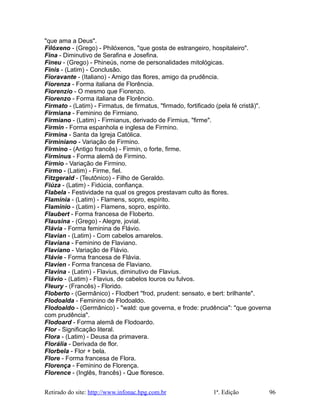 "que ama a Deus".
Filóxeno - (Grego) - Philóxenos, "que gosta de estrangeiro, hospitaleiro".
Fina - Diminutivo de Serafina e Josefina.
Fineu - (Grego) - Phineús, nome de personalidades mitológicas.
Finis - (Latim) - Conclusão.
Fioravante - (Italiano) - Amigo das flores, amigo da prudência.
Fiorenza - Forma italiana de Florência.
Fiorenzio - O mesmo que Fiorenzo.
Fiorenzo - Forma italiana de Florêncio.
Firmato - (Latim) - Firmatus, de firmatus, "firmado, fortificado (pela fé cristã)".
Firmiana - Feminino de Firmiano.
Firmiano - (Latim) - Firmianus, derivado de Firmius, "firme".
Firmin - Forma espanhola e inglesa de Firmino.
Firmina - Santa da Igreja Católica.
Firminiano - Variação de Firmino.
Firmino - (Antigo francês) - Firmin, o forte, firme.
Firminus - Forma alemã de Firmino.
Fírmio - Variação de Firmino.
Firmo - (Latim) - Firme, fiel.
Fitzgerald - (Teutônico) - Filho de Geraldo.
Fiúza - (Latim) - Fidúcia, confiança.
Flabela - Festividade na qual os gregos prestavam culto às flores.
Flamínia - (Latim) - Flamens, sopro, espírito.
Flamínio - (Latim) - Flamens, sopro, espírito.
Flaubert - Forma francesa de Floberto.
Flausina - (Grego) - Alegre, jovial.
Flávia - Forma feminina de Flávio.
Flavian - (Latim) - Com cabelos amarelos.
Flaviana - Feminino de Flaviano.
Flaviano - Variação de Flávio.
Flávie - Forma francesa de Flávia.
Flavien - Forma francesa de Flaviano.
Flavina - (Latim) - Flavius, diminutivo de Flavius.
Flávio - (Latim) - Flavius, de cabelos louros ou fulvos.
Fleury - (Francês) - Florido.
Floberto - (Germânico) - Flodbert "frod, prudent: sensato, e bert: brilhante".
Flodoalda - Feminino de Flodoaldo.
Flodoaldo - (Germânico) - "wald: que governa, e frode: prudência": "que governa
com prudência".
Flodoard - Forma alemã de Flodoardo.
Flor - Significação literal.
Flora - (Latim) - Deusa da primavera.
Florália - Derivada de flor.
Florbela - Flor + bela.
Flore - Forma francesa de Flora.
Florença - Feminino de Florença.
Florence - (Inglês, francês) - Que floresce.
Retirado do site: http://www.infonac.hpg.com.br 1ª. Edição 96
 
