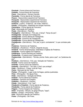 Frantsek - Forma tcheca de Francisco.
Fratiska - Forma tcheca de Francisca.
Franz - (Germânico) - Homem francês.
Franziska - Forma alemã de Francisca.
Frasco - Hipocorístico espanhol de Francisco.
Frasquita - Hipocorístico espanhol de Francisca.
Frasquito - Hipocorístico espanhol de Francisco.
Fraterno - (Latim) - Fraternus, "de irmão, fraterno".
Frazão - (Português) - Adestrado em longas marchas.
Franziskus - Forma alemã de Francisco.
Fred - Abreviação de Frederico.
Freda - (Germânico) - Pacífica.
Fredegário - (Germânico) - "frid, paz, e lança", "lança da paz".
Fredegonda - Variação de Fredegunda.
Fredegonde - Forma alemã de Fredegonda.
Fredegunda - Feminino de Fredegundo.
Fredegunde - Forma alemã de Fredegunda.
Fredegundo - (Germânico) - "frid: paz, e gunt: combatente", "o que combate pela
paz".
Frederica - Feminino de Frederico.
Frederico - (Teutônico) - Fridurik, dirigente da paz.
Frederik - Forma dinamarquesa, holandesa e inglesa de Frederico.
Frederika - Forma inglesa de Frederica.
Frédérique - Forma francesa de Frederica.
Fredesinda - O mesmo que Fredesvinda.
Fredesvinda - (Germânico) - "Svinda, pronta, frede, para a paz", ou "poderosa da
paz".
Frediano - (Germânico) - Frid, paz. Variação de Frederico.
Fredrik - Forma sueca de Frederico.
Fredrika - Forma sueca de Frederica.
Fredulfo - (Germânico) - "Ulf: lobo, e fred: que protege".
Fréia - (Teutônico) - Freyja, irmã de Freyr.
Freire - Derivado de frei, frade.
Freitas - (Português) - Lugar onde há fragas, pedras quebradas.
Frias - (Português) - De águas frias.
Frida - (Germânico) - Variação de Elfrida.
Fridolin - Forma alemã de Fridolino.
Fridolina - Feminino de Fridolino.
Fridolino - (Teutônico) - Pacífico.
Frieda - (Germânico) - Frid, "paz".
Friederich e Friedrich - Forma alemã de Frederico.
Friederike - Forma alemã de Frederica.
Frigyes - Forma húngara de Frederico.
Friné - (Francês) - Phryné, do grego Phryne, "sapa".
Frínico - (Grego) - Phrynichos, "sapo".
Fritz - Diminutivo alemão de Frederico.
Froes - (Português) - De Froes.
Retirado do site: http://www.infonac.hpg.com.br 1ª. Edição 99
 