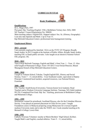 1
CURRICULUM VITAE
Brady Waddington
Qualifications
B.A., Otago (NZ), 1997
Post grad. Dip. Teaching (English / ESL), Bethlehem Tertiary Inst. (NZ), 2008
NZ Teachers’ Council Registration No: 308020
Main teaching subject: English/ESL; Support subject: Soc. Sc. (History, Geography)
I can also take Spanish and Math.’s up to Year 11.
Kip McGrath Education Centers: professional tutor/management training.
Employment History
2013 – present
I am currently employed by Interlink / EGA on the TVTC GY Program, Riyadh,
Saudi Arabia. In 2013 I taught at the Institute of Public Affairs, Riyadh, Saudi Arabia,
teaching ESL to Saudi public servants. I also taught on an intensive Summer School
ESL program, UK.
2010 – 2012
Tutor at Kip McGrath Tauranga, English and Math.’s from Year. 1 – Year. 13. Also
relief taught at Otumoetai College. From 1/01/2012 I was Owner/Director, Mount
Maunganui branch of Kip McGrath Education Centers.
2008 – 2010
I taught at Tialeniu School, Tokelau. Taught English/ESL, History and Social
Science, Years 7 – 13, mixed ability. I was Syndicate Leader, equivalent to Deputy
Principal. I mentored local teachers, acquired resources, was National History
Examiner.
2000 – 2008
ESL Teacher: South Korea (University), Taiwan (Junior level students; Head
Teacher) and at Waikato University Language Institute, Tauranga, NZ (Adult students
IELTS). Completed Post Grad. Dip. Sec. Teaching, practicums at Bethlehem College
and Matamata College.
1992 – 1999
Seminarian: trained for priesthood, Auckland Diocese, also for the Columban Mission
Society. I was placed on pastoral placement in Chile for two years. I taught
Foundation course in Malaysia preparing young Malaysians for overseas English
medium University study and to take the TOEFL test. I took remedial teaching at St.
Bernard’s College, Lower Hutt.
1990 - 1991
Catholic Overseas Volunteer: teacher at Marist Brothers’ High School, Kiribati.
Taught Math’s and English, coached athletics. Years 9 – 11, mixed ability.
 
