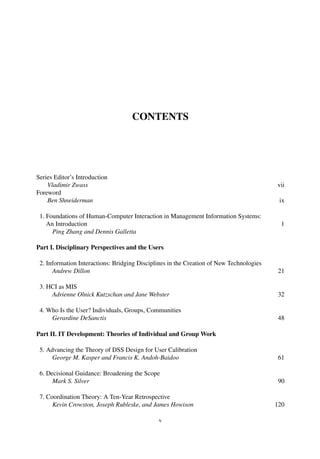 CONTENTS
Series Editor’s Introduction
Vladimir Zwass vii
Foreword
Ben Shneiderman ix
1. Foundations of Human-Computer Interaction in Management Information Systems:
An Introduction 1
Ping Zhang and Dennis Galletta
Part I. Disciplinary Perspectives and the Users
2. Information Interactions: Bridging Disciplines in the Creation of New Technologies
Andrew Dillon 21
3. HCI as MIS
Adrienne Olnick Kutzschan and Jane Webster 32
4. Who Is the User? Individuals, Groups, Communities
Gerardine DeSanctis 48
Part II. IT Development: Theories of Individual and Group Work
5. Advancing the Theory of DSS Design for User Calibration
George M. Kasper and Francis K. Andoh-Baidoo 61
6. Decisional Guidance: Broadening the Scope
Mark S. Silver 90
7. Coordination Theory: A Ten-Year Retrospective
Kevin Crowston, Joseph Rubleske, and James Howison 120
v
 