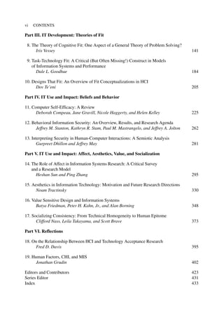 Part III. IT Development: Theories of Fit
8. The Theory of Cognitive Fit: One Aspect of a General Theory of Problem Solving?
Iris Vessey 141
9. Task-Technology Fit: A Critical (But Often Missing!) Construct in Models
of Information Systems and Performance
Dale L. Goodhue 184
10. Designs That Fit: An Overview of Fit Conceptualizations in HCI
Dov Te’eni 205
Part IV. IT Use and Impact: Beliefs and Behavior
11. Computer Self-Efficacy: A Review
Deborah Compeau, Jane Gravill, Nicole Haggerty, and Helen Kelley 225
12. Behavioral Information Security: An Overview, Results, and Research Agenda
Jeffrey M. Stanton, Kathryn R. Stam, Paul M. Mastrangelo, and Jeffrey A. Jolton 262
13. Interpreting Security in Human-Computer Interactions: A Semiotic Analysis
Gurpreet Dhillon and Jeffrey May 281
Part V. IT Use and Impact: Affect, Aesthetics, Value, and Socialization
14. The Role of Affect in Information Systems Research: A Critical Survey
and a Research Model
Heshan Sun and Ping Zhang 295
15. Aesthetics in Information Technology: Motivation and Future Research Directions
Noam Tractinsky 330
16. Value Sensitive Design and Information Systems
Batya Friedman, Peter H. Kahn, Jr., and Alan Borning 348
17. Socializing Consistency: From Technical Homogeneity to Human Epitome
Clifford Nass, Leila Takayama, and Scott Brave 373
Part VI. Reflections
18. On the Relationship Between HCI and Technology Acceptance Research
Fred D. Davis 395
19. Human Factors, CHI, and MIS
Jonathan Grudin 402
Editors and Contributors 423
Series Editor 431
Index 433
vi CONTENTS
 