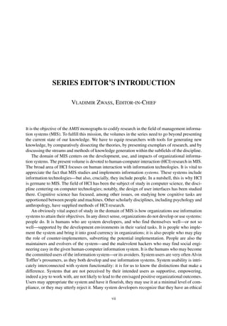 SERIES EDITOR’S INTRODUCTION
VLADIMIR ZWASS, EDITOR-IN-CHIEF
It is the objective of the AMIS monographs to codify research in the field of management informa-
tion systems (MIS). To fulfill this mission, the volumes in the series need to go beyond presenting
the current state of our knowledge. We have to equip researchers with tools for generating new
knowledge, by comparatively dissecting the theories, by presenting exemplars of research, and by
discussing the streams and methods of knowledge generation within the subfields of the discipline.
The domain of MIS centers on the development, use, and impacts of organizational informa-
tion systems. The present volume is devoted to human-computer interaction (HCI) research in MIS.
The broad area of HCI focuses on human interaction with information technologies. It is vital to
appreciate the fact that MIS studies and implements information systems. These systems include
information technologies—but also, crucially, they include people. In a nutshell, this is why HCI
is germane to MIS. The field of HCI has been the subject of study in computer science, the disci-
pline centering on computer technologies; notably, the design of user interfaces has been studied
there. Cognitive science has focused, among other issues, on studying how cognitive tasks are
apportioned between people and machines. Other scholarly disciplines, including psychology and
anthropology, have supplied methods of HCI research.
An obviously vital aspect of study in the domain of MIS is how organizations use information
systems to attain their objectives. In any direct sense, organizations do not develop or use systems:
people do. It is humans who are system developers, and who find themselves well—or not so
well—supported by the development environments in their varied tasks. It is people who imple-
ment the system and bring it into good currency in organizations; it is also people who may play
the role of counter-implementers, subverting the potential implementation. People are also the
maintainers and evolvers of the system—and the malevolent hackers who may find social engi-
neering easy in the given human-computer information system. It is the humans who may become
the committed users of the information system—or its avoiders. System users are very often Alvin
Toffler’s prosumers, as they both develop and use information systems. System usability is intri-
cately interconnected with system functionality: it is for us to know the distinctions that make a
difference. Systems that are not perceived by their intended users as supportive, empowering,
indeed a joy to work with, are not likely to lead to the envisaged positive organizational outcomes.
Users may appropriate the system and have it flourish, they may use it at a minimal level of com-
pliance, or they may utterly reject it. Many system developers recognize that they have an ethical
vii
 