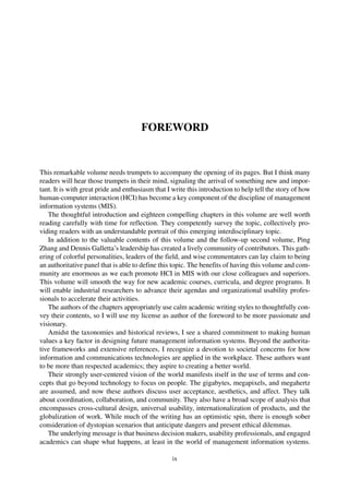 FOREWORD
This remarkable volume needs trumpets to accompany the opening of its pages. But I think many
readers will hear those trumpets in their mind, signaling the arrival of something new and impor-
tant. It is with great pride and enthusiasm that I write this introduction to help tell the story of how
human-computer interaction (HCI) has become a key component of the discipline of management
information systems (MIS).
The thoughtful introduction and eighteen compelling chapters in this volume are well worth
reading carefully with time for reflection. They competently survey the topic, collectively pro-
viding readers with an understandable portrait of this emerging interdisciplinary topic.
In addition to the valuable contents of this volume and the follow-up second volume, Ping
Zhang and Dennis Galletta’s leadership has created a lively community of contributors. This gath-
ering of colorful personalities, leaders of the field, and wise commentators can lay claim to being
an authoritative panel that is able to define this topic. The benefits of having this volume and com-
munity are enormous as we each promote HCI in MIS with our close colleagues and superiors.
This volume will smooth the way for new academic courses, curricula, and degree programs. It
will enable industrial researchers to advance their agendas and organizational usability profes-
sionals to accelerate their activities.
The authors of the chapters appropriately use calm academic writing styles to thoughtfully con-
vey their contents, so I will use my license as author of the foreword to be more passionate and
visionary.
Amidst the taxonomies and historical reviews, I see a shared commitment to making human
values a key factor in designing future management information systems. Beyond the authorita-
tive frameworks and extensive references, I recognize a devotion to societal concerns for how
information and communications technologies are applied in the workplace. These authors want
to be more than respected academics; they aspire to creating a better world.
Their strongly user-centered vision of the world manifests itself in the use of terms and con-
cepts that go beyond technology to focus on people. The gigabytes, megapixels, and megahertz
are assumed, and now these authors discuss user acceptance, aesthetics, and affect. They talk
about coordination, collaboration, and community. They also have a broad scope of analysis that
encompasses cross-cultural design, universal usability, internationalization of products, and the
globalization of work. While much of the writing has an optimistic spin, there is enough sober
consideration of dystopian scenarios that anticipate dangers and present ethical dilemmas.
The underlying message is that business decision makers, usability professionals, and engaged
academics can shape what happens, at least in the world of management information systems.
ix
 