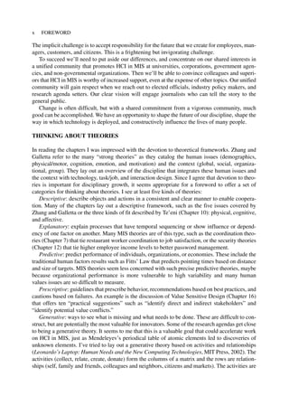 The implicit challenge is to accept responsibility for the future that we create for employees, man-
agers, customers, and citizens. This is a frightening but invigorating challenge.
To succeed we’ll need to put aside our differences, and concentrate on our shared interests in
a unified community that promotes HCI in MIS at universities, corporations, government agen-
cies, and non-governmental organizations. Then we’ll be able to convince colleagues and superi-
ors that HCI in MIS is worthy of increased support, even at the expense of other topics. Our unified
community will gain respect when we reach out to elected officials, industry policy makers, and
research agenda setters. Our clear vision will engage journalists who can tell the story to the
general public.
Change is often difficult, but with a shared commitment from a vigorous community, much
good can be accomplished. We have an opportunity to shape the future of our discipline, shape the
way in which technology is deployed, and constructively influence the lives of many people.
THINKING ABOUT THEORIES
In reading the chapters I was impressed with the devotion to theoretical frameworks. Zhang and
Galletta refer to the many “strong theories” as they catalog the human issues (demographics,
physical/motor, cognition, emotion, and motivation) and the context (global, social, organiza-
tional, group). They lay out an overview of the discipline that integrates these human issues and
the context with technology, task/job, and interaction design. Since I agree that devotion to theo-
ries is important for disciplinary growth, it seems appropriate for a foreword to offer a set of
categories for thinking about theories. I see at least five kinds of theories:
Descriptive: describe objects and actions in a consistent and clear manner to enable coopera-
tion. Many of the chapters lay out a descriptive framework, such as the five issues covered by
Zhang and Galletta or the three kinds of fit described by Te’eni (Chapter 10): physical, cognitive,
and affective.
Explanatory: explain processes that have temporal sequencing or show influence or depend-
ency of one factor on another. Many MIS theories are of this type, such as the coordination theo-
ries (Chapter 7) that tie restaurant worker coordination to job satisfaction, or the security theories
(Chapter 12) that tie higher employee income levels to better password management.
Predictive: predict performance of individuals, organizations, or economies. These include the
traditional human factors results such as Fitts’ Law that predicts pointing times based on distance
and size of targets. MIS theories seem less concerned with such precise predictive theories, maybe
because organizational performance is more vulnerable to high variability and many human
values issues are so difficult to measure.
Prescriptive: guidelines that prescribe behavior, recommendations based on best practices, and
cautions based on failures. An example is the discussion of Value Sensitive Design (Chapter 16)
that offers ten “practical suggestions” such as “identify direct and indirect stakeholders” and
“identify potential value conflicts.”
Generative: ways to see what is missing and what needs to be done. These are difficult to con-
struct, but are potentially the most valuable for innovators. Some of the research agendas get close
to being a generative theory. It seems to me that this is a valuable goal that could accelerate work
on HCI in MIS, just as Mendeleyev’s periodical table of atomic elements led to discoveries of
unknown elements. I’ve tried to lay out a generative theory based on activities and relationships
(Leonardo’s Laptop: Human Needs and the New Computing Technologies, MIT Press, 2002). The
activities (collect, relate, create, donate) form the columns of a matrix and the rows are relation-
ships (self, family and friends, colleagues and neighbors, citizens and markets). The activities are
x FOREWORD
 