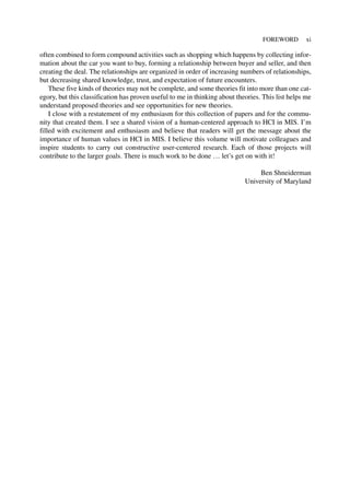 often combined to form compound activities such as shopping which happens by collecting infor-
mation about the car you want to buy, forming a relationship between buyer and seller, and then
creating the deal. The relationships are organized in order of increasing numbers of relationships,
but decreasing shared knowledge, trust, and expectation of future encounters.
These five kinds of theories may not be complete, and some theories fit into more than one cat-
egory, but this classification has proven useful to me in thinking about theories. This list helps me
understand proposed theories and see opportunities for new theories.
I close with a restatement of my enthusiasm for this collection of papers and for the commu-
nity that created them. I see a shared vision of a human-centered approach to HCI in MIS. I’m
filled with excitement and enthusiasm and believe that readers will get the message about the
importance of human values in HCI in MIS. I believe this volume will motivate colleagues and
inspire students to carry out constructive user-centered research. Each of those projects will
contribute to the larger goals. There is much work to be done … let’s get on with it!
Ben Shneiderman
University of Maryland
FOREWORD xi
 