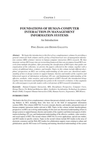 CHAPTER 1
FOUNDATIONS OF HUMAN-COMPUTER
INTERACTION IN MANAGEMENT
INFORMATION SYSTEMS
An Introduction
PING ZHANG AND DENNIS GALLETTA
Abstract: We begin this introduction to this first of two complementary volumes by providing a
general context for both volumes and by giving a brief historical view of management informa-
tion systems (MIS) scholars’ interest in human-computer interaction (HCI) research. We then
integrate various HCI issues into an overarching framework that can encompass broad HCI con-
cerns from multiple disciplines. After presenting the classification of HCI topics that guides our
organization of the collection, we preview the papers collected in this volume, together with a
variety of additional ideas, evidence, and insights. Topics in this volume include different disci-
plines’ perspectives on HCI; our evolving understanding of who users are; theoretical under-
standing of how to design systems to support humans; theories and models of the cognitive and
behavioral aspects of information technology (IT) use; and fundamental understanding of the
affective, aesthetic, value sensitive, and social aspects of HCI. Overall, this introduction brings
together many literatures and highlights key points in the research’s evolution; it thus augments
the collected papers to provide readers with a rich picture of HCI research’s foundations.
Keywords: Human-Computer Interaction, MIS, Disciplinary Perspective, Computer Users,
Design Theory, Fit, Belief and Behavior, Affect, Aesthetics, Socialization, Technology Acceptance
Model (TAM), Computer-Human Interaction (CHI), Human Factors, Ergonomics, MIS History
INTRODUCTION
This book is the first of two complementary volumes that present scholarly works from a variety of lead-
ing thinkers in HCI, including those who have ties to the field of management information
systems (MIS). This volume (AMIS Vol. 5) covers concepts, theories, and models, and general issues of
human-computer interaction studies relevant to MIS. Topics in this volume include interdisciplinary
perspectives on HCI; our evolving understanding of who users are; theoretical understanding of how to
design systems to support humans; theories and models of the cognitive and behavioral aspects of infor-
mation technology (IT) use; and fundamental understanding of the affective, aesthetic, value sensitive,
and social aspects of HCI. The second volume (AMIS Vol. 6) covers applications, special case studies,
and HCI studies in specific contexts. Topics in the second volume include HCI studies in the areas of
electronic commerce and the Web; HCI studies for collaboration support; issues relating to culture and
globalization; specific HCI issues in IT learning and training; theoretical understandings of the system
1
 