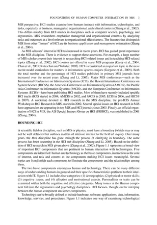 MIS perspective, HCI studies examine how humans interact with information, technologies, and
tasks, especially in business, managerial, organizational, and cultural contexts (Zhang et al., 2002).
This differs notably from HCI studies in disciplines such as computer science, psychology, and
ergonomics. MIS researchers emphasize managerial and organizational contexts by analyzing
tasks and outcomes at a level relevant to organizational effectiveness. The features that distinguish
MIS from other “homes” of HCI are its business application and management orientation (Zhang
et al., 2004).
As MIS scholars’ interest in HCI has increased in recent years, HCI has gained great importance
in the MIS discipline. There is evidence to support these assertions. For example, a large number
of MIS scholars report their interest in researching HCI-related issues and in teaching HCI-related
topics (Zhang et al., 2002). HCI courses are offered in many MIS programs (Carey et al., 2004;
Chan et al., 2003; Kutzschan and Webster, 2005). HCI is considered an important topic in the most
recent model curriculum for masters in information systems majors (Gorgone et al., 2005). Both
the total number and the percentage of HCI studies published in primary MIS journals have
increased over the recent years (Zhang and Li, 2005). Major MIS conferences—such as the
International Conference on Information Systems (ICIS), the Hawaii International Conference on
System Science (HICSS), the Americas Conferences on Information Systems (AMCIS), the Pacific
Asia Conference on Information Systems (PACIS), and the European Conference on Information
Systems (ECIS)—have been publishing HCI studies. Most of them have recently included specific
HCI tracks (ICIS started in 2004, AMCIS in 2002, and PACIS in 2005; ECIS in 2006, and HICSS
in 2007). A workshop devoted to HCI research in the MIS discipline, the pre-ICIS Annual
Workshop on HCI Research in MIS, started in 2002. Several special issues on HCI research in MIS
have appeared or are appearing in top MIS and HCI journals since 2003. Finally, an official organ-
ization of HCI in MIS, the AIS Special Interest Group on HCI (SIGHCI), was established in 2001
(Zhang, 2004).
BOUNDING HCI
A scientific field or discipline, such as MIS or physics, must have a boundary (which may or may
not be well defined) that outlines matters of intrinsic interest to the field of inquiry. Over many
years, the MIS discipline has gone through the process of clarifying its boundary. The same
process has been occurring in the HCI sub-discipline (Zhang and Li, 2005). Based on the defini-
tion of HCI research in MIS given above (Zhang et al., 2002), Figure 1.1 represents a broad view
of important HCI components that are pertinent to human interaction with technologies. Five
components are identified: human and technology as the basic components, interaction as the core
of interest, and task and context as the components making HCI issues meaningful. Several
topics are listed inside each component to illustrate the components and the relationships among
them.
The two basic components encompass human and technology. There can be many different
ways of understanding humans in general and their specific characteristics pertinent to their inter-
action with IT. Figure 1.1 includes four categories: (1) demographics; (2) physical or motor skills;
(3) cognitive issues; and (4) affective and motivational aspects. Personalities or traits can be
examined within both the cognitive and affective categories. Many issues in the Human compo-
nent fall into the ergonomics and psychology disciplines. HCI focuses, though, on the interplay
between the human component and other components.
Technology can be broadly defined to include hardware, software, applications, data, information,
knowledge, services, and procedures. Figure 1.1 indicates one way of examining technological
FOUNDATIONS OF HUMAN-COMPUTER INTERACTION IN MIS 3
 