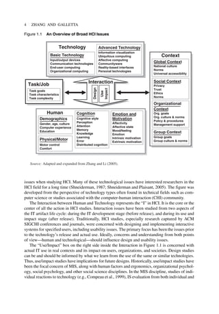 issues when studying HCI. Many of these technological issues have interested researchers in the
HCI field for a long time (Shneiderman, 1987; Shneiderman and Plaisant, 2005). The figure was
developed from the perspective of technology types often found in technical fields such as com-
puter science or studies associated with the computer-human interaction (CHI) community.
The Interaction between Human and Technology represents the “I” in HCI. It is the core or the
center of all the action in HCI studies. Interaction issues have been studied from two aspects of
the IT artifact life cycle: during the IT development stage (before release), and during its use and
impact stage (after release). Traditionally, HCI studies, especially research captured by ACM
SIGCHI conferences and journals, were concerned with designing and implementing interactive
systems for specified users, including usability issues. The primary focus has been the issues prior
to the technology’s release and actual use. Ideally, concerns and understanding from both points
of view—human and technological—should influence design and usability issues.
The “Use/Impact” box on the right side inside the Interaction in Figure 1.1 is concerned with
actual IT use in real contexts and its impact on users, organizations, and societies. Design studies
can be and should be informed by what we learn from the use of the same or similar technologies.
Thus, use/impact studies have implications for future designs. Historically, use/impact studies have
been the focal concern of MIS, along with human factors and ergonomics, organizational psychol-
ogy, social psychology, and other social science disciplines. In the MIS discipline, studies of indi-
vidual reactions to technology (e.g., Compeau et al., 1999), IS evaluation from both individual and
4 ZHANG AND GALLETTA
Cognition
Cognitive style
Perception
Attention
Memory
Knowledge
Learning
Error
Distributed cognition
Emotion and
Motivation
Affectivity
Affective state
Mood/feeling
Emotion
Intrinsic motivation
Extrinsic motivation
Physical/Motor
Motor control
Comfort
Demographics
Gender, age, culture
Computer experience
Education
Human
Basic Technology
Input/output devices
Communication technologies
End-user computing
Organizational computing
Advanced Technology
Information visualization
Ubiquitous computing
Affective computing
Communityware
Reality-based interfaces
Personal technologies
Technology
Global Context
National culture
Norms
Universal accessibility
Social Context
Privacy
Trust
Ethics
Norms
Organizational
Context
Org. goals
Org. culture & norms
Policy & procedures
Management support
Context
Group Context
Group goals
Group culture & norms
Task/Job
Task goals
Task characteristics
Task complexity
Source: Adapted and expanded from Zhang and Li (2005).
Design
Use
Impact
Interaction
Figure 1.1 An Overview of Broad HCI Issues
 