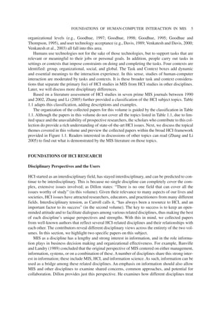 organizational levels (e.g., Goodhue, 1997; Goodhue, 1998; Goodhue, 1995; Goodhue and
Thompson, 1995), and user technology acceptance (e.g., Davis, 1989; Venkatesh and Davis, 2000;
Venkatesh et al., 2003) all fall into this area.
Humans use technologies not for the sake of those technologies, but to support tasks that are
relevant or meaningful to their jobs or personal goals. In addition, people carry out tasks in
settings or contexts that impose constraints on doing and completing the tasks. Four contexts are
identified: group, organizational, social, and global. The Task and Context boxes add dynamic
and essential meanings to the interaction experience. In this sense, studies of human-computer
interaction are moderated by tasks and contexts. It is these broader task and context considera-
tions that separate the primary foci of HCI studies in MIS from HCI studies in other disciplines.
Later, we will discuss more disciplinary differences.
Based on a literature assessment of HCI studies in seven prime MIS journals between 1990
and 2002, Zhang and Li (2005) further provided a classification of the HCI subject topics. Table
1.1 adapts this classification, adding descriptions and examples.
The organization of the collected papers for this volume is guided by the classification in Table
1.1. Although the papers in this volume do not cover all the topics listed in Table 1.1, due to lim-
ited space and the unavailability of prospective researchers, the scholars who contribute to this col-
lection do provide a rich understanding of state-of-the-art HCI issues. Next, we discuss the topical
themes covered in this volume and preview the collected papers within the broad HCI framework
provided in Figure 1.1. Readers interested in discussions of other topics can read (Zhang and Li
2005) to find out what is demonstrated by the MIS literature on those topics.
FOUNDATIONS OF HCI RESEARCH
Disciplinary Perspectives and the Users
HCI started as an interdisciplinary field, has stayed interdisciplinary, and can be predicted to con-
tinue to be interdisciplinary. This is because no single discipline can completely cover the com-
plex, extensive issues involved; as Dillon states: “There is no one field that can cover all the
issues worthy of study” (in this volume). Given their relevance to many aspects of our lives and
societies, HCI issues have attracted researchers, educators, and practitioners from many different
fields. Interdisciplinary tension, as Carroll calls it, “has always been a resource to HCI, and an
important factor to its success” (in the second volume). The key to success is to keep an open-
minded attitude and to facilitate dialogues among various related disciplines, thus making the best
of each discipline’s unique perspectives and strengths. With this in mind, we collected papers
from well-known authors that reflect several HCI-related disciplines and their relationships with
each other. The contributors reveal different disciplinary views across the entirety of the two vol-
umes. In this section, we highlight two specific papers on this subject.
MIS as a discipline has a lengthy and strong interest in information, and in the role informa-
tion plays in business decision making and organizational effectiveness. For example, Banville
and Landry (1989) concluded that the original perspective of MIS centered on either management,
information, systems, or on a combination of these. A number of disciplines share this strong inter-
est in information; these include MIS, HCI, and information science. As such, information can be
used as a bridge among these related disciplines. An emphasis on information should also allow
MIS and other disciplines to examine shared concerns, common approaches, and potential for
collaboration. Dillon provides just this perspective. He examines how different disciplines treat
FOUNDATIONS OF HUMAN-COMPUTER INTERACTION IN MIS 5
 