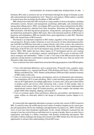 Similarly, HCI seeks to maximize the use of information through the design of humanly accept-
able representational and manipulatory tools.” Based on such analyses, Dillon outlines a number
of research areas that can bridge the disciplines of MIS and HCI.
MIS scholars have built their HCI research on a large number of diverse disciplines, including
information systems, business and management, psychology, philosophy, and communications,
among others (Zhang and Li, 2005). Accordingly, HCI issues have been examined from the differ-
ent analytical perspectives inherited from these disciplines. Kutzschan and Webster argue that
MIS researchers, with their big-picture perspective, strong theories, and rigorous methodologies,
are distinctively positioned to address HCI issues. Due to the increased sensitivity of HCI issues to
businesses and marketplaces, MIS now benefits from a great opportunity to study HCI. Therefore,
MIS is the natural home of HCI research.
The human is an important component in HCI studies, regardless of the researcher’s discipli-
nary perspective. Because studies of humans as users rely heavily on ideas about human psychol-
ogy, both HCI and MIS have been able to connect directly with a basic science; this connection,
in turn, gives its research depth and credibility. Historically, MIS research has studied humans at
both stages of the IT life cycle: the IT development stage and the IT use and impact stage (Zhang
and Li, 2005). MIS studies that have direct impact on IT development and use also examine
humans’ different roles—as developers, analysts, and designers of IT; as users or end users of IT;
and as managers and stakeholders.1
Tables 1.2 and 1.3 list some of the MIS research topics that
explicitly consider humans as individuals or groups during the IT life cycle. They are meant to be
illustrative rather than exhaustive.
Users or end users have been studied from at least the following perspectives in the MIS discipline:
• Users with individual differences such as general traits, IT-specific traits, cognitive styles,
and personalities (e.g., Agarwal and Prasad, 1998; Benbasat and Taylor, 1978; Huber, 1983;
Webster and Martocchio, 1992). Banker and Kauffman (2004) provided a detailed summary
of MIS studies in this area.
• Users as social actors in the design, development, and use of information and communica-
tion technologies (ICT) (Lamb and Kling, 2003). Lamb and Kling argued that most people
who use ICT applications use multiple applications, in various roles, and as part of their efforts
to produce goods and services while interacting with a variety of other people, often in
multiple social contexts. Only if we take such a view of users can we better understand how
organizational contexts shape ICT-related practices, and what complex and multiple roles
people fulfill while adopting, adapting, and using ICT.
• Users as economic agents whose preferences, behaviors, personalities, and ultimately eco-
nomic welfare are intricately linked to the design of information systems (Bapna et al.,
2004).
It is noteworthy that supporting individuals or groups is not the only concern of HCI research in
MIS. As noted by many, the mobile and pervasive nature of modern computer use by various peo-
ple and organizations call for new challenges and opportunities (Lyytinen et al., 2004). Overall, the
views of users have been broadened significantly. In this volume, DeSanctis examined how the
concept of user has evolved from an individual user to a group of people, then to an entire firm or
organization, and finally to a diffuse community with dynamic membership and purpose. This
inevitable evolution challenges the design and research issues MIS scholars face, but also provides
opportunities to advance their understanding of broad HCI issues.
FOUNDATIONS OF HUMAN-COMPUTER INTERACTION IN MIS 7
 