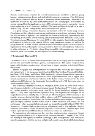 choose a specific course of action, the issue of decision makers’ confidence in decision quality
becomes an important one. Kasper and Andoh-Baidoo present an extension of the DSS design
theory for user calibration, which is defined as the correspondence between one’s prediction of the
quality of a decision and the actual quality of the decision. In a related paper, Silver broadens the
original work published a decade ago on how a DSS enlightens or sways its users as they choose
among and use the system’s functional capabilities. The broadened theoretical work can be used to
study not only DSS but a variety of other interactive information systems.
In a group setting, coordination becomes an important activity to ensure group success.
Coordination activities relate to organizing and coordinating group activities, both during the course
and over the course of a project. They include such activities as goal stating, agenda setting, his-
tory keeping, floor control, activity tracking, and project management (Olson and Olson, 1991).
Coordination theory (Malone and Crowston, 1994) provides a detailed theoretical understanding
of the dependencies between the tasks the different group members are carrying out and how the
group coordinates its work. Built on research in several different disciplines, such as economics,
organizational theory, and computer science, coordination theory has influenced many studies since
its initial publication in 1994. In this volume, Crowston and his colleagues provide a ten-year ret-
rospective on the development, use, and impact of coordination theory.
IT Development: Theories of Fit
The theoretical works in this section continue to shed light on developing effective information
systems that can benefit individuals, groups, and organizations. The section comprises three
papers on fit that, taken together, cover a broad range of aspects important in designing informa-
tion systems.
The first two papers built and expanded on two important MIS models by their original cre-
ators: cognitive fit by Iris Vessey and task-technology fit by Dale Goodhue. Cognitive fit (CF) the-
ory (Vessey, 1991; Vessey and Galletta, 1991) was initially introduced to explain the inconsistent
results in the area of information presentations, where graphs and tables are used to support infor-
mation acquisition and information evaluation tasks. In this volume, Vessey surveys the broad
applications of CF, discusses the fundamental theoretical framework of CF theory, and points out
future directions (Vessey, 2005).
Task-technology fit (TTF) (Goodhue and Thompson, 1995) studies the causal chain connect-
ing information technology with its performance impact. The key idea of TTF is that a technol-
ogy can have a positive performance impact only if it fits the task that is being supported. In this
regard, TTF may sound very similar to cognitive fit theory. Yet, the granularity of analysis and the
scope of considerations taken by these two models are different: Cognitive fit focuses more on the
cognitive processes during individual problem solving, while TTF emphasizes the relationships
among the various factors that influence the fit of the technology under analysis. TTF also ana-
lyzes the impact of the fit on other factors, such as system utilization, user attitude, and user
performance—where users can be both individuals and groups (Zigurs and Buckland, 1998). TTF’s
focus moves beyond technology acceptance or utilization to analyze how technology impacts
actual task performance. Despite the obvious importance of this construct, Goodhue argues that it
is often neglected in major MIS models on information systems and performance.
An organizational information system does more than simply supporting productivity. Expand-
ing the cognitive-affective model of organizational communication with IT support (Te’eni, 2001),
and building on both cognitive fit and task-technology fit, Dov Te’eni presents a well-rounded and
much broader concept of fit that has to do with physical, cognitive, and affective fit between human
10 ZHANG AND GALLETTA
 