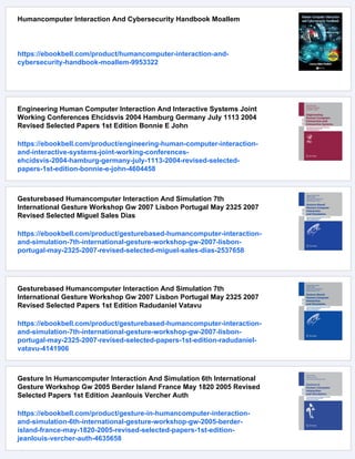 Humancomputer Interaction And Cybersecurity Handbook Moallem
https://ebookbell.com/product/humancomputer-interaction-and-
cybersecurity-handbook-moallem-9953322
Engineering Human Computer Interaction And Interactive Systems Joint
Working Conferences Ehcidsvis 2004 Hamburg Germany July 1113 2004
Revised Selected Papers 1st Edition Bonnie E John
https://ebookbell.com/product/engineering-human-computer-interaction-
and-interactive-systems-joint-working-conferences-
ehcidsvis-2004-hamburg-germany-july-1113-2004-revised-selected-
papers-1st-edition-bonnie-e-john-4604458
Gesturebased Humancomputer Interaction And Simulation 7th
International Gesture Workshop Gw 2007 Lisbon Portugal May 2325 2007
Revised Selected Miguel Sales Dias
https://ebookbell.com/product/gesturebased-humancomputer-interaction-
and-simulation-7th-international-gesture-workshop-gw-2007-lisbon-
portugal-may-2325-2007-revised-selected-miguel-sales-dias-2537658
Gesturebased Humancomputer Interaction And Simulation 7th
International Gesture Workshop Gw 2007 Lisbon Portugal May 2325 2007
Revised Selected Papers 1st Edition Radudaniel Vatavu
https://ebookbell.com/product/gesturebased-humancomputer-interaction-
and-simulation-7th-international-gesture-workshop-gw-2007-lisbon-
portugal-may-2325-2007-revised-selected-papers-1st-edition-radudaniel-
vatavu-4141906
Gesture In Humancomputer Interaction And Simulation 6th International
Gesture Workshop Gw 2005 Berder Island France May 1820 2005 Revised
Selected Papers 1st Edition Jeanlouis Vercher Auth
https://ebookbell.com/product/gesture-in-humancomputer-interaction-
and-simulation-6th-international-gesture-workshop-gw-2005-berder-
island-france-may-1820-2005-revised-selected-papers-1st-edition-
jeanlouis-vercher-auth-4635658
 