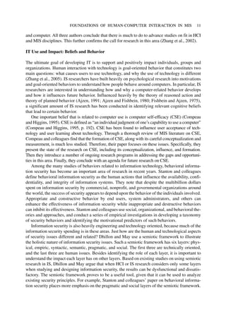 and computer. All three authors conclude that there is much to do to advance studies on fit in HCI
and MIS disciplines. This further confirms the call for research in this area (Zhang et al., 2002).
IT Use and Impact: Beliefs and Behavior
The ultimate goal of developing IT is to support and positively impact individuals, groups and
organizations. Human interaction with technology is goal-oriented behavior that constitutes two
main questions: what causes users to use technology, and why the use of technology is different
(Zhang et al., 2005). IS researchers have built heavily on psychological research into motivations
and goal-oriented behaviors to understand how people behave around computers. In particular, IS
researchers are interested in understanding how and why a computer-related behavior develops
and how it influences future behavior. Influenced heavily by the theory of reasoned action and
theory of planned behavior (Ajzen, 1991; Ajzen and Fishbein, 1980; Fishbein and Ajzen, 1975),
a significant amount of IS research has been conducted in identifying relevant cognitive beliefs
that lead to certain behavior.
One important belief that is related to computer use is computer self-efficacy (CSE) (Compeau
and Higgins, 1995). CSE is defined as “an individual judgment of one’s capability to use a computer”
(Compeau and Higgins, 1995, p. 192). CSE has been found to influence user acceptance of tech-
nology and user learning about technology. Through a thorough review of MIS literature on CSE,
Compeau and colleagues find that the formation of CSE, along with its careful conceptualization and
measurement, is much less studied. Therefore, their paper focuses on these issues. Specifically, they
present the state of the research on CSE, including its conceptualization, influence, and formation.
Then they introduce a number of ongoing research programs in addressing the gaps and opportuni-
ties in this area. Finally, they conclude with an agenda for future research on CSE.
Among the many studies of behaviors related to information technology, behavioral informa-
tion security has become an important area of research in recent years. Stanton and colleagues
define behavioral information security as the human actions that influence the availability, confi-
dentiality, and integrity of information systems. They note that despite the multibillion dollars
spent on information security by commercial, nonprofit, and governmental organizations around
the world, the success of security appears to depend upon the behavior of the individuals involved.
Appropriate and constructive behavior by end users, system administrators, and others can
enhance the effectiveness of information security while inappropriate and destructive behaviors
can inhibit its effectiveness. Stanton and colleagues use social, organizational, and behavioral the-
ories and approaches, and conduct a series of empirical investigations in developing a taxonomy
of security behaviors and identifying the motivational predictors of such behaviors.
Information security is also heavily engineering and technology oriented, because much of the
information security spending is in these areas. Just how are the human and technological aspects
of security issues different and related? Dhillon and May use a semiotic framework to illustrate
the holistic nature of information security issues. Such a semiotic framework has six layers: phys-
ical, empiric, syntactic, semantic, pragmatic, and social. The first three are technically oriented,
and the last three are human issues. Besides identifying the role of each layer, it is important to
understand the impact each layer has on other layers. Based on existing studies on using semiotic
research in IS, Dhillon and May argue that when HCI or IS research considers only some layers
when studying and designing information security, the results can be dysfunctional and dissatis-
factory. The semiotic framework proves to be a useful tool, given that it can be used to analyze
existing security principles. For example, Stanton and colleagues’ paper on behavioral informa-
tion security places more emphasis on the pragmatic and social layers of the semiotic framework.
FOUNDATIONS OF HUMAN-COMPUTER INTERACTION IN MIS 11
 