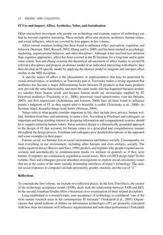 IT Use and Impact: Affect, Aesthetics, Value, and Socialization
Other researchers investigate why people use technology and examine aspects of technology use
that lie beyond cognitive reasoning. These include affect and emotion, aesthetics, human values,
and social influence, which are covered by four papers in this volume.
Affect (mood, emotion, feeling) has been found to influence reflex, perception, cognition, and
behavior (Norman, 2002; Russell, 2003; Zhang and Li, 2005) and has been studied in psychology,
marketing, organizational behavior, and other disciplines. Although it has received less attention
than cognitive approaches, affect has been covered in the IS literature for a long time and to quite
some extent. Sun and Zhang examine the theoretical advancement of affect studies in several IS
reference disciplines and propose an abstract model of an individual interacting with objects; they
then develop an IT-specific model by applying the abstract model to integrate and interpret affect
studies in the MIS discipline.
A specific aspect of affect is the pleasantness or unpleasantness that may be generated by
visual attractiveness, or aesthetics, as Tractinsky puts it. Tractinsky makes a strong argument that
aesthetics has become a major differentiating factor between IT products in that many products
now provide the same functionality and meet the same needs; this has happened because aesthet-
ics satisfies basic human needs and because human needs are increasingly supplied by IT.
Perceived aesthetics (Tractinsky et al., 2000), perceived visual attractiveness (van der Heijden,
2003), and first impressions (Schenkman and Jonsson, 2000) have all been found to influence
people’s judgment of IT, as they regard what is beautiful is usable (Tractinsky et al., 2000). As
Norman stated, beautiful things work better (Norman, 2004).
Values refer to what people consider important in life; they include trust, privacy, human wel-
fare, freedom from bias, and autonomy, to name a few. According to Friedman and colleagues, an
important and long-standing interest in designing information and computational systems should
be to support enduring human values. Value sensitive design is a theoretically grounded approach
to the design of IT that accounts for human values in a principled and comprehensive manner
throughout the design process. Friedman and colleagues give detailed descriptions of the approach
and some examples in their paper.
Forever social, we humans live in social environments and behave socially. Consequently, we
treat everything in our environment, including other humans and even artifacts, socially. The
media equation theory (Reeves and Nass, 1996) predicts and explains why people respond uncon-
sciously and automatically to communication media (or artifacts in general) as if they were
human. Computers are continuously regarded as social actors. How can HCI design help? In this
volume, Nass and colleagues present abundant investigations to explore social consistency issues
that are at the center of the more socially demanding interfaces of today’s technology. The stud-
ied social responses to computers include personality, gender, emotion, and the use of “I.”
Reflections
To conclude the first volume, we include two reflective pieces. In the first, Fred Davis, the creator
of the technology acceptance model (TAM), deals with the relationship between TAM and HCI.
In the second, Jonathan Grudin offers a historical cross-examination of three related disciplines.
Long established as a research topic, user acceptance of technology is considered “one of the
most mature research areas in the contemporary IS literature” (Venkatesh et al., 2003). Organi-
zations that spend millions of dollars on information technologies (IT) are primarily concerned
with how their investments will influence organizational and individual performance (Torkzadeh
12 ZHANG AND GALLETTA
 