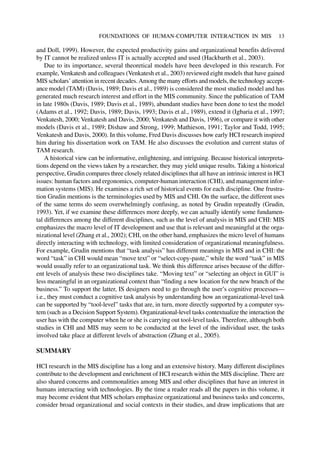 and Doll, 1999). However, the expected productivity gains and organizational benefits delivered
by IT cannot be realized unless IT is actually accepted and used (Hackbarth et al., 2003).
Due to its importance, several theoretical models have been developed in this research. For
example, Venkatesh and colleagues (Venkatesh et al., 2003) reviewed eight models that have gained
MIS scholars’ attention in recent decades. Among the many efforts and models, the technology accept-
ance model (TAM) (Davis, 1989; Davis et al., 1989) is considered the most studied model and has
generated much research interest and effort in the MIS community. Since the publication of TAM
in late 1980s (Davis, 1989; Davis et al., 1989), abundant studies have been done to test the model
(Adams et al., 1992; Davis, 1989; Davis, 1993; Davis et al., 1989), extend it (Igbaria et al., 1997;
Venkatesh, 2000; Venkatesh and Davis, 2000; Venkatesh and Davis, 1996), or compare it with other
models (Davis et al., 1989; Dishaw and Strong, 1999; Mathieson, 1991; Taylor and Todd, 1995;
Venkatesh and Davis, 2000). In this volume, Fred Davis discusses how early HCI research inspired
him during his dissertation work on TAM. He also discusses the evolution and current status of
TAM research.
A historical view can be informative, enlightening, and intriguing. Because historical interpreta-
tions depend on the views taken by a researcher, they may yield unique results. Taking a historical
perspective, Grudin compares three closely related disciplines that all have an intrinsic interest in HCI
issues: human factors and ergonomics, computer-human interaction (CHI), and management infor-
mation systems (MIS). He examines a rich set of historical events for each discipline. One frustra-
tion Grudin mentions is the terminologies used by MIS and CHI. On the surface, the different uses
of the same terms do seem overwhelmingly confusing, as noted by Grudin repeatedly (Grudin,
1993). Yet, if we examine these differences more deeply, we can actually identify some fundamen-
tal differences among the different disciplines, such as the level of analysis in MIS and CHI: MIS
emphasizes the macro level of IT development and use that is relevant and meaningful at the orga-
nizational level (Zhang et al., 2002); CHI, on the other hand, emphasizes the micro level of humans
directly interacting with technology, with limited consideration of organizational meaningfulness.
For example, Grudin mentions that “task analysis” has different meanings in MIS and in CHI: the
word “task” in CHI would mean “move text” or “select-copy-paste,” while the word “task” in MIS
would usually refer to an organizational task. We think this difference arises because of the differ-
ent levels of analysis these two disciplines take. “Moving text” or “selecting an object in GUI” is
less meaningful in an organizational context than “finding a new location for the new branch of the
business.” To support the latter, IS designers need to go through the user’s cognitive processes—
i.e., they must conduct a cognitive task analysis by understanding how an organizational-level task
can be supported by “tool-level” tasks that are, in turn, more directly supported by a computer sys-
tem (such as a Decision Support System). Organizational-level tasks contextualize the interaction the
user has with the computer when he or she is carrying out tool-level tasks. Therefore, although both
studies in CHI and MIS may seem to be conducted at the level of the individual user, the tasks
involved take place at different levels of abstraction (Zhang et al., 2005).
SUMMARY
HCI research in the MIS discipline has a long and an extensive history. Many different disciplines
contribute to the development and enrichment of HCI research within the MIS discipline. There are
also shared concerns and commonalities among MIS and other disciplines that have an interest in
humans interacting with technologies. By the time a reader reads all the papers in this volume, it
may become evident that MIS scholars emphasize organizational and business tasks and concerns,
consider broad organizational and social contexts in their studies, and draw implications that are
FOUNDATIONS OF HUMAN-COMPUTER INTERACTION IN MIS 13
 