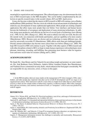 meaningful to organizations and management. The collected papers may also demonstrate the rich-
ness of HCI research topics in the MIS discipline. This can be further complemented by the col-
lection on specific research topics in the second volume, HCI and MIS: Applications.
It may also become evident that the interest in HCI research in MIS will continue, just as Banker
and Kauffman (2004) predicted. This has a lot to do with the recent advancement of technologies and
relatively easy development of many sophisticated applications. More people are creating computer
applications that affect many more people than ever before. User interfaces and human factors
become the bottlenecks of acceptance and deployment of many promising technologies. In addi-
tion, being more productive and efficient are but two of several goals of technology users (Reinig
et al., 1996; Te’eni, 2001; Zhang et al., 2002). We want to enhance not only our work, but also our
life outside work, our connection with friends and families, and our capability to be more creative
(Shneiderman, 2002). Because users are diverse and use technology in many different ways, the
need for universally accessible IT (Shneiderman, 2000) affects more than just challenged people.
Overall, human-centeredness has become more critical than ever before (Zhang et al., 2005). We
hope HCI research in MIS will continue to grow. Together with other aspects of MIS research and
with other disciplines related to HCI, we hope to make human experiences with technologies more
pleasant, interesting, rewarding, and fulfilling, thus generating more business value for organiza-
tions and more social value for societies (Zhang and Li, 2005).
ACKNOWLEDGMENTS
We thank Drs. Alan Dennis and Joe Valacich for providing insight and pointers on some materi-
als. Drs. Izak Benbasat, Gerry DeSanctis, Andrew Dillon, Jonathan Grudin, Ben Shneiderman,
and Vladimir Zwass commented on early drafts, which enhanced the final paper considerably. We
are responsible for any omissions, errors, or biases in this paper.
NOTE
1. In the MIS discipline, there are many studies on the management of IT where managers, CIOs, stake-
holders, and other people play important roles that can be in both IT development and IT use stages in an
organizational context. Their interaction with IT is most often at a higher level rather than at a direct hands-
on level, so there are few sample studies of behavioral, cognitive, or affective impacts. Most often, managers
deal with user resistance, raise intrinsic motivation of users, or “reengineer” a task to raise user productivity
with IT support.
REFERENCES
Adams, D.A.; Nelson, R.R.; and Todd, P.A. Perceived usefulness, ease of use, and usage of information tech-
nology: a replication. MIS Quarterly, 16, 2 (1992), 227–247.
Agarwal, R., and Prasad, J. A conceptual and operational definition of personal innovativeness in the domain
of information technology. Information Systems Research, 9, 2 (1998), 204–215.
Ajzen, I. The theory of planned behavior. Organizational Behavior & Human Decision Processes, 50, 2
(1991), 179–211.
Ajzen, I., and Fishbein, M. Understanding Attitudes and Predicting Social Behavior. Englewood Cliffs, NJ:
Prentice-Hall, 1980.
Alavi, M.; Wheeler, B.C.; and Valacich, J. Using IT to reengineer business education: an exploratory inves-
tigation of collaborative telelearning. MIS Quarterly, 19, 3 (1995), 293–312.
Argyris, C. Management information systems: the challenge to rationality and emotionality. Management
Science, 17, 6 (1971), B275–B292.
14 ZHANG AND GALLETTA
 