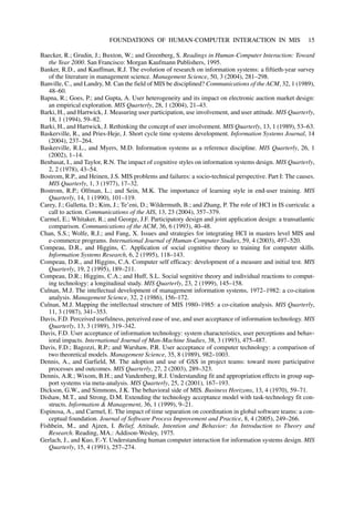 Baecker, R.; Grudin, J.; Buxton, W.; and Greenberg, S. Readings in Human-Computer Interaction: Toward
the Year 2000. San Francisco: Morgan Kaufmann Publishers, 1995.
Banker, R.D., and Kauffman, R.J. The evolution of research on information systems: a fiftieth-year survey
of the literature in management science. Management Science, 50, 3 (2004), 281–298.
Banville, C., and Landry, M. Can the field of MIS be disciplined? Communications of the ACM, 32, 1 (1989),
48–60.
Bapna, R.; Goes, P.; and Gupta, A. User heterogeneity and its impact on electronic auction market design:
an empirical exploration. MIS Quarterly, 28, 1 (2004), 21–43.
Barki, H., and Hartwick, J. Measuring user participation, use involvement, and user attitude. MIS Quarterly,
18, 1 (1994), 59–82.
Barki, H., and Hartwick, J. Rethinking the concept of user involvement. MIS Quarterly, 13, 1 (1989), 53–63.
Baskerville, R., and Pries-Heje, J. Short cycle time systems development. Information Systems Journal, 14
(2004), 237–264.
Baskerville, R.L., and Myers, M.D. Information systems as a reference discipline. MIS Quarterly, 26, 1
(2002), 1–14.
Benbasat, I., and Taylor, R.N. The impact of cognitive styles on information systems design. MIS Quarterly,
2, 2 (1978), 43–54.
Bostrom, R.P., and Heinen, J.S. MIS problems and failures: a socio-technical perspective. Part I: The causes.
MIS Quarterly, 1, 3 (1977), 17–32.
Bostrom, R.P.; Olfman, L.; and Sein, M.K. The importance of learning style in end-user training. MIS
Quarterly, 14, 1 (1990), 101–119.
Carey, J.; Galletta, D.; Kim, J.; Te’eni, D.; Wildermuth, B.; and Zhang, P. The role of HCI in IS curricula: a
call to action. Communications of the AIS, 13, 23 (2004), 357–379.
Carmel, E.; Whitaker, R.; and George, J.F. Participatory design and joint application design: a transatlantic
comparison. Communications of the ACM, 36, 6 (1993), 40–48.
Chan, S.S.; Wolfe, R.J.; and Fang, X. Issues and strategies for integrating HCI in masters level MIS and
e-commerce programs. International Journal of Human-Computer Studies, 59, 4 (2003), 497–520.
Compeau, D.R., and Higgins, C. Application of social cognitive theory to training for computer skills.
Information Systems Research, 6, 2 (1995), 118–143.
Compeau, D.R., and Higgins, C.A. Computer self efficacy: development of a measure and initial test. MIS
Quarterly, 19, 2 (1995), 189–211.
Compeau, D.R.; Higgins, C.A.; and Huff, S.L. Social sognitive theory and individual reactions to comput-
ing technology: a longitudinal study. MIS Quarterly, 23, 2 (1999), 145–158.
Culnan, M.J. The intellectual development of management information systems, 1972–1982: a co-citation
analysis. Management Science, 32, 2 (1986), 156–172.
Culnan, M.J. Mapping the intellectual structure of MIS 1980–1985: a co-citation analysis. MIS Quarterly,
11, 3 (1987), 341–353.
Davis, F.D. Perceived usefulness, perceived ease of use, and user acceptance of information technology. MIS
Quarterly, 13, 3 (1989), 319–342.
Davis, F.D. User acceptance of information technology: system characteristics, user perceptions and behav-
ioral impacts. International Journal of Man-Machine Studies, 38, 3 (1993), 475–487.
Davis, F.D.; Bagozzi, R.P.; and Warshaw, P.R. User acceptance of computer technology: a comparison of
two theoretical models. Management Science, 35, 8 (1989), 982–1003.
Dennis, A., and Garfield, M. The adoption and use of GSS in project teams: toward more participative
processes and outcomes. MIS Quarterly, 27, 2 (2003), 289–323.
Dennis, A.R.; Wixom, B.H.; and Vandenberg, R.J. Understanding fit and appropriation effects in group sup-
port systems via meta-analysis. MIS Quarterly, 25, 2 (2001), 167–193.
Dickson, G.W., and Simmons, J.K. The behavioral side of MIS. Business Horizons, 13, 4 (1970), 59–71.
Dishaw, M.T., and Strong, D.M. Extending the technology acceptance model with task-technology fit con-
structs. Information & Management, 36, 1 (1999), 9–21.
Espinosa, A., and Carmel, E. The impact of time separation on coordination in global software teams: a con-
ceptual foundation. Journal of Software Process Improvement and Practice, 8, 4 (2005), 249–266.
Fishbein, M., and Ajzen, I. Belief, Attitude, Intention and Behavior: An Introduction to Theory and
Research. Reading, MA.: Addison-Wesley, 1975.
Gerlach, J., and Kuo, F.-Y. Understanding human computer interaction for information systems design. MIS
Quarterly, 15, 4 (1991), 257–274.
FOUNDATIONS OF HUMAN-COMPUTER INTERACTION IN MIS 15
 