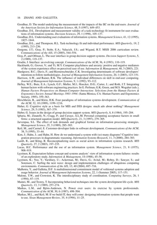 Goodhue, D. The model underlying the measurement of the impacts of the IIC on the end-users. Journal of
the American Society for Information Science, 48, 5 (1997), 449–453.
Goodhue, D.L. Development and measurement validity of a task-technology fit instrument for user evalua-
tions of information systems. Decision Sciences, 29, 1 (1998), 105–137.
Goodhue, D.L. Understanding user evaluations of information systems. Management Science, 41, 12 (1995),
1827–1844.
Goodhue, D.L., and Thompson, R.L. Task-technology fit and individual performance. MIS Quarterly, 19, 2
(1995), 213–236.
Gorgone, J.T.; Gray, P.; Stohr, E.A.; Valacich, J.S.; and Wigand, R.T. MSIS 2006 curriculum review.
Communications of the AIS, 15 (2005), 544–554.
Gray, P., and Olfman, L. The user interface in group decision support systems. Decision Support Systems, 5,
2 (1989), 119–137.
Grudin, J. Interface: an evolving concept. Communications of the ACM, 36, 4 (1993), 110–119.
Hackbarth, G.; Grover, V.; and Yi, M.Y. Computer playfulness and anxiety: positive and negative mediators
of the system experience effect on perceived ease of use. Information & Management, 40, 3 (2003), 221.
Hardgrave, B.C.; Davis, F.; and Riemenschneider, C.K. Investigating determinants of software developers’
intentions to follow methodologies. Journal of Management Information Systems, 20, 1 (2003), 123–151.
Harrison, A.W., and Rainer, R.K. The influence of individual differences on skill in end-user computing.
Journal of Management Information Systems, 9, 1 (1992), 93–112.
Hefley, W.E.; Buie, E.A.; Lynch, G.F.; Muller, M.J.; Hoecker, D.G.; Carter, J.; and Roth, J.T. Integrating
human factors with software engineering practices. In G. Perlman, G.K. Green, and M.S. Wogalter (eds.),
Human Factors Perspectives on Human-Computer Interaction: Selections from the Human Factors &
Ergonomics Society Annual Meetings 1983–1994. (Santa Monica, CA: Human Factors and Ergonomics
Society, 1995), 359–363.
Hirschheim, R., and Klein, H.K. Four paradigms of information systems development. Communication of
the ACM, 32, 10 (1989), 1199–1216.
Huber, G. Cognitive style as a basis for MIS and DSS designs: much ado about nothing? Management
Science, 29, 5 (1983), 367–379.
Huber, G. Issues in the design of group decision support system. MIS Quarterly, 8, 8 (1984), 195–204.
Igbaria, M.; Zinatelli, N.; Cragg, P.; and Cavaye, A.L.M. Personal computing acceptance factors in small
firms: a structural equation model. MIS Quarterly, 21, 3 (1997), 279–305.
Jarvenpaa, S.L. The effect of task demands and graphical format on information processing strategies.
Management Science, 35, 3 (1989), 285–303.
Keil, M., and Carmel, E. Customer-developer links in software development. Communications of the ACM,
38, 5 (1995), 33–44.
Kim, J.; Hahn, J.; and Hahn, H. How do we understand a system with (so) many diagrams? Cognitive inte-
gration processes in diagrammatic reasoning. Information Systems Research, 11, 3 (2000), 284–303.
Lamb, R., and Kling, R. Reconceptualizing users as social actors in information systems research. MIS
Quarterly, 27, 2 (2003), 197–235.
Lucas, H.C. Performance and the use of an information system. Management Science, 21, 8 (1975),
908–919.
Lyytinen, K. Expectation failure concept and systems analysts’ view of information system failures: results
of an exploratory study. Information & Management, 14 (1988), 45–56.
Lyytinen, K.; Yoo, Y.; Varshney, U.; Ackerman, M.; Davis, G.; Avital, M.; Robey, D.; Sawyer, S.; and
Sorensen, C. Surfing the next wave: design and implementation challenges of ubiquitous computing
environments. Communication of the AIS, 13, 40 (2004), 697–716.
Malhotra, Y., and Galletta, D.F. A multidimensional commitment model of volitional systems adoption and
usage behavior. Journal of Management Information Systems, 22, 1 (Summer 2005), 117–151.
Malone, T.W., and Crowston, K. The interdisciplinary study of coordination. Computing Surveys, 26, 1
(1994), 87–119.
Mantei, M., and Teorey, T. Incorporating behavioral techniques into the system development life cycle. MIS
Quarterly, 13, 3 (1989), 257–274.
Markus, L.M., and Björn-Andersen, N. Power over users: its exercise by system professionals.
Communication of the ACM, 30, 6 (1987), 498–504.
Markus, M.L., and Keil, M. If we build IT, they will come: designing information systems that people want
to use. Sloan Management Review, 35, 4 (1994), 11–25.
16 ZHANG AND GALLETTA
 