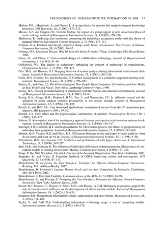 Markus, M.L.; Majchrzak, A.; and Gasser, L. A design theory for systems that support emergent knowledge
processes. MIS Quarterly, 26, 3 (2002), 179–212.
Massey, A.P., and Clapper, D.L. Element finding: the impact of a group support system on a crucial phase of
sense making. Journal of Management Information Systems, 11, 4 (1995), 150–176.
Mathieson, K. Predicting user intentions: comparing the technology acceptance model with the theory of
planned behavior. Information Systems Research, 2, 3 (1991), 173–191.
Norman, D.A. Emotion and design: attractive things work better. Interactions: New Visions of Human-
Computer Interaction, IX, 4 (2002), 36–42.
Norman, D.A. Emotional Design: Why We Love (Or Hate) Everyday Things. Cambridge, MA: Basic Books,
2004.
Olson, G., and Olson, J. User-centered design of collaboration technology. Journal of Organizational
Computing, 1, 1 (1991), 41–60.
Orlikowski, W.J. The duality of technology: rethinking the concept of technology in organizations.
Organization Science, 3, 3 (1992), 398–427.
Pitts, M.G., and Browne, G.J. Stopping behavior of system analysts during information requirements elici-
tation. Journal of Management Information Systems, 21, 1 (2004), 203–226.
Poole, M.S.; Holmes, M.; and DeSanctis, G. Conflict management in a computer-supported meeting envi-
ronment. Management Science, 37, 8 (1991), 926–953.
Reeves, B., and Nass, C.I. The Media Equation: How People Treat Computers, Televisions, and New Media
as Real People and Places. New York: Cambridge University Press, 1996.
Reinig, B.A. Toward an understanding of satisfaction with the process and outcomes of teamwork. Journal
of Management Information Systems, 19, 4 (2003), 65–83.
Reinig, B.A.; Briggs, R.O.; Shepherd, M.M.; Yen, J.; and Nunamaker, J.F., Jr. Affective reward and the
adoption of group support systems: productivity is not always enough. Journal of Management
Information Systems, 12, 3 (1996), 171–185
Rivard, S., and Huff, S.L. User developed applications: evaluation of success from the DP department per-
spective. MIS Quarterly (1984), 39–50.
Russell, J.A. Core affect and the psychological construction of emotion. Psychological Review, 110, 1
(2003), 145–172.
Saleem, N. An empirical test of the contingency approach to user participation in information systems devel-
opment. Journal of Management Information Systems, 13, 1 (1996), 145–167.
Satzinger, J.W.; Garfield, M.J.; and Nagasundaram, M. The creative process: the effects of group memory on
individual idea generation. Journal of Management Information Systems, 15, 4 (1999), 143–160.
Schenk, K.D.; Vitalari, N.P.; and Davis, K.S. Differences between novice and expert systems analysts: what
do we know and what do we do. Journal of Management Information Systems, 15, 1 (1998), 9–50.
Schenkman, B.N., and Jonsson, F.U. Aesthetics and preferences of web pages. Behaviour & Information
Technology, 19, 5 (2000), 367–377.
Sein, M.K., and Bostrom, R. The influence of individual differences in determining the effectiveness of con-
ceptual models in training novice users. Human-Computer Interaction, 4 (1989), 197–229.
Senge, P. The Fifth Discipline: The Art & Practice of the Learning Organization. New York: Doubleday, 1990.
Sengupta, K., and Te’eni, D. Cognitive feedback in GDSS: improving control and convergence. MIS
Quarterly, 17, 1 (1993), 87–113.
Shneiderman, B. Designing the User Interface: Strategies for Effective Human-Computer Interaction.
Reading, MA: Addison-Wesley, 1987.
Shneiderman, B. Leonardo’s Laptop: Human Needs and the New Computing Technologies. Cambridge,
MA: MIT Press, 2002.
Shneiderman, B. Universal Usability. Communications of the ACM, 43, 5 (2000), 84–91.
Shneiderman, B., and Plaisant, C. Designing the User Interface: Strategies for Effective Human-Computer
Interaction. New York: Addison-Wesley, 2005.
Swaab, R.I.; Postmes, T.; Neijens, P.; Kiers, M.H.; and Dumay, A.C.M. Multiparty negotiation support: the
role of visualization’s influence on the development of shared mental models. Journal of Management
Information Systems, 19, 1 (2002), 129–150.
Swanson, E.B. Management information systems: appreciation and involvement. Management Science, 21,
2 (1974), 178–188.
Taylor, S., and Todd, P.A. Understanding information technology usage: a test of competing models.
Information Systems Research, 6, 2 (1995), 144–176.
FOUNDATIONS OF HUMAN-COMPUTER INTERACTION IN MIS 17
 
