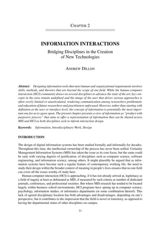 CHAPTER 2
INFORMATION INTERACTIONS
Bridging Disciplines in the Creation
of New Technologies
ANDREW DILLON
Abstract: Designing information tools that meet human and organizational requirements involves
skills, methods, and theories that are beyond the scope of one field. While the human-computer
interaction (HCI) community draws on several disciplines to advance the state of the art, key con-
cepts in the area remain undefined and the image of the user that drives various approaches is
often overly limited or unarticulated, rendering communication among researchers problematic
and education of future researchers and practitioners unfocused. However, rather than starting with
definition at the user or interface level, the concept of information is potentially the most impor-
tant one for us to agree upon. The present chapter presents a view of information as “product with
purposive process” that aims to offer a representation of information that can be shared across
MIS and HCI as both disciplines seek to inform interaction design.
Keywords: Information, Interdisciplinary Work, Design
INTRODUCTION
The design of digital information systems has been studied formally and informally for decades.
Throughout this time, the intellectual ownership of the process has never been settled. Certainly
Management Information Systems (MIS) has taken the issue as its core focus, but the same could
be said, with varying degrees of justification, of disciplines such as computer science, software
engineering, and information science, among others. It might plausibly be argued that as infor-
mation systems have become such a regular feature of contemporary working life, the need to
study their design within the broader context of meaning in people’s lives ensures that no one field
can cover all the issues worthy of study here.
Human-computer interaction (HCI) is approaching, if it has not already arrived at, legitimacy as
a field of inquiry at least as delineated as MIS, if measured by such criteria as number of dedicated
journals, conferences, and professional societies. But where MIS research has tended to be located
largely within business school environments, HCI programs have sprung up in computer science,
psychology, information studies, or informatics departments (or some combination thereof). This
lack of agreed disciplinary location has both advantages and disadvantages, depending on one’s
perspective, but it contributes to the impression that the field is novel or transitory, as opposed to
having the departmental status of other disciplines on campus.
21
 