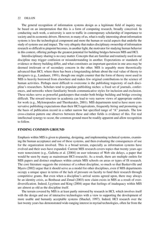 The general recognition of information systems design as a legitimate field of inquiry may
be based on an interpretation that this is a form of computing research, broadly conceived. In
conducting such work, a university is seen to traffic in contemporary scholarship of importance to
society and its economic drivers. However, to many of us, what is really interesting about information
systems is less the technological component and more the human or social aspects that underlie the
study of systems use and impact. The very ubiquity that makes disciplinary ownership of information
research so difficult to pinpoint becomes, in another light, the motivator for studying human behavior
in this context, offering perhaps the greatest potential for building bridges between MIS and HCI.
Interdisciplinary sharing is no easy matter. Concepts that are familiar and routinely used in one
discipline may trigger confusion or misunderstanding in another. Expectations or standards of
evidence or theory building differ, and what constitutes an important question in one area may be
deemed irrelevant or of secondary concern in the other. MIS is arguably more theoretically
advanced than HCI, where there has been a longstanding debate about the real value of theory to
designers (e.g., Landauer, 1991), though one might counter that the form of theory most used in
MIS is heavily borrowed from elsewhere and makes few original contributions to the science of
human activities. Perhaps most difficult to overcome is the publishing trajectory of each disci-
pline’s researchers. Scholars tend to populate publishing niches: a fixed set of journals, confer-
ences, and networks where familiarity breeds communicative styles for inclusion and exclusion.
These niches serve as powerful gatekeepers that render both bridge building and bridge crossing
difficult. The reward structure in academia can lead to very narrow views of appropriate outlets
for work (e.g., Mylonopoulos and Theoharakis, 2001). MIS departments tend to have more con-
servative publishing expectations than their HCI equivalents, frequently hiring and promoting on
the basis of publication record in a rather narrow but specified range of “A” journals. The low
cross-citation pattern one observes between these and other fields is evidence of this. For real
intellectual synergy to occur, the common ground must be readily apparent and allow recognition
to follow.
FINDING COMMON GROUND
Emphasis within MIS is given to planning, designing, and implementing technical systems, examin-
ing the human acceptance and use of these systems, and then evaluating the consequences of use
for the organization involved. This is a broad terrain, especially as information systems have
evolved and their uses have expanded. Current MIS research covers topics that twenty years ago
were nonexistent (e.g., Galletta et al. [2004] on user tolerance of Web site delays, a paper that
would be seen by many as mainstream HCI research). As a result, there are multiple outlets for
MIS papers and distinct emphases within certain MIS schools on areas or types of IS research.
The core literature suggests the existence of a robust discipline, so much so that Baskerville and
Myers (2002) argue that it should serve as a model for other disciplines, even if MIS departments
occupy a unique space in terms of the lack of pressure on faculty to fund their research through
competitive grants. But even when a discipline’s arrival seems agreed upon, there may always
be an identity crisis, as Benbasat and Zmud (2003) now claim exists in MIS as a result of over-
diversification. Indeed, Lyytinen and King (2004) argue that feelings of inadequacy within MIS
are almost as old as the discipline itself.
The terrain covered by MIS is at least partly mirrored by research in HCI, which involves itself
with the design and use of interactive technologies with a view to supporting the development of
more usable and humanly acceptable systems (Shackel, 1997). Indeed, HCI research over the
last twenty years has demonstrated wide-ranging interest in myriad technologies, often far from the
22 DILLON
 