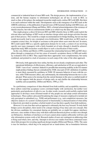 commercial or industrial heart of most MIS work. The design process, the implementation of sys-
tems, and the human response to information technologies are all key to work in HCI, so
much so that, at first glance, the unaligned researcher might easily confuse HCI with MIS. But there
is no such confusion within the ranks. Developments such as the emergence of an HCI track at the
AMCIS conference, or the publication of special issues of HCI journals dealing with MIS issues, are
a very recent phenomenon (Zhang and Dillon, 2003), a formal acknowledgement of the existence of
shared concerns, but with no commensurate doubts as to which way the ideas may flow.
One might propose a direct fit between HCI and MIS whereby those in MIS could exploit the
relevant ideas and findings of HCI work on interface design when such design activities become
part of their process. This would be a simple recommendation for bridge building, but not one that
would necessarily lead to any conceptual cross-fertilization. MIS would draw on HCI much as
computer science does, for insight or assistance at the point where users meet the tool. In return,
HCI could exploit MIS as a specific application domain for its work, a context of use involving
specific user types (managers) with a fairly bounded set of tasks (though it should be acknowl-
edged that many MIS researchers would object to such a classification of their work).
In this vein, Dillon and Morris (1999) examined the relationship between MIS and HCI disci-
plines through a comparison of two key areas of research: acceptance theory in MIS and usabil-
ity evaluation (UE) in HCI. They argued that these approaches were complementary, but rarely
combined, and pointed to a lack of awareness in each camp of the value of the other approach.
Obviously, both approaches have utility, but they do not cleanly complement each other. The
operational definitions of effectiveness, efficiency, and satisfaction in UE are not equivalent to
TAM’s “ease of use” construct. Indeed it is possible that measuring usability in the UE manner
might produce findings that are contradicted by TAM, since part of UE’s definition of usability
is more likely measured by usefulness in TAM. UE measures behavior of users with the sys-
tem, while TAM measures affect, and, unfortunately, the relationship between the two is com-
plicated. What seems to be missing from the current literature in this area is a unified model of
use that supports both the process of design early on and clarifies the relationship between
usability and acceptability. (Dillon and Morris, 1999, p. 232)
In a preliminary comparison of data obtained from both usability and acceptability measures,
these authors noted that acceptance scores correlated highly with satisfaction, but neither were
particularly good predictors of effective use. In other words, research could usefully explore both
approaches to develop a more informed model of why people use and adopt certain information
technologies. These authors advocated broadening the range of measures employed to include not
only perceptual or attitudinal (e.g., TAM) and performance (e.g., task completion) measures, but
objective analysis of a system’s technical power or functionality (a characterization of what utility
it objectively provided) to produce a hybrid model of use that drew equally from both traditions.
However, it is not clear that such an approach is ultimately the best way forward. To truly build
bridges across disciplines, there needs to be a deeper sharing of key ideas and core concepts. But
the obvious candidates for conceptual sharing are probably not, as might first appear, interfaces
and users, since neither of these carry with them sufficient theoretical power on their own (though
see DeSanctis). Attributes of interfaces or of users cannot alone explain sufficiently well how and
why information systems work or fail. Research studies of users are contingent on addressing what
is being used where, how, and why. Attempts to divorce user studies from these contextual issues
show little prospect for revealing significant design insights (Dillon and Watson, 1996). The same
is true for interfaces, which beg to be analyzed not as stand-alones, but as boundaries between
INFORMATION INTERACTIONS 23
 