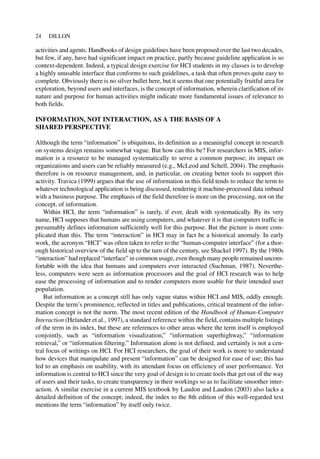 activities and agents. Handbooks of design guidelines have been proposed over the last two decades,
but few, if any, have had significant impact on practice, partly because guideline application is so
context-dependent. Indeed, a typical design exercise for HCI students in my classes is to develop
a highly unusable interface that conforms to such guidelines, a task that often proves quite easy to
complete. Obviously there is no silver bullet here, but it seems that one potentially fruitful area for
exploration, beyond users and interfaces, is the concept of information, wherein clarification of its
nature and purpose for human activities might indicate more fundamental issues of relevance to
both fields.
INFORMATION, NOT INTERACTION, AS A THE BASIS OF A
SHARED PERSPECTIVE
Although the term “information” is ubiquitous, its definition as a meaningful concept in research
on systems design remains somewhat vague. But how can this be? For researchers in MIS, infor-
mation is a resource to be managed systematically to serve a common purpose; its impact on
organizations and users can be reliably measured (e.g., McLeod and Schell, 2004). The emphasis
therefore is on resource management, and, in particular, on creating better tools to support this
activity. Travica (1999) argues that the use of information in this field tends to reduce the term to
whatever technological application is being discussed, rendering it machine-processed data imbued
with a business purpose. The emphasis of the field therefore is more on the processing, not on the
concept, of information.
Within HCI, the term “information” is rarely, if ever, dealt with systematically. By its very
name, HCI supposes that humans are using computers, and whatever it is that computers traffic in
presumably defines information sufficiently well for this purpose. But the picture is more com-
plicated than this. The term “interaction” in HCI may in fact be a historical anomaly. In early
work, the acronym “HCI” was often taken to refer to the “human-computer interface” (for a thor-
ough historical overview of the field up to the turn of the century, see Shackel 1997). By the 1980s
“interaction” had replaced “interface” in common usage, even though many people remained uncom-
fortable with the idea that humans and computers ever interacted (Suchman, 1987). Neverthe-
less, computers were seen as information processors and the goal of HCI research was to help
ease the processing of information and to render computers more usable for their intended user
population.
But information as a concept still has only vague status within HCI and MIS, oddly enough.
Despite the term’s prominence, reflected in titles and publications, critical treatment of the infor-
mation concept is not the norm. The most recent edition of the Handbook of Human-Computer
Interaction (Helander et al., 1997), a standard reference within the field, contains multiple listings
of the term in its index, but these are references to other areas where the term itself is employed
conjointly, such as “information visualization,” “information superhighway,” “information
retrieval,” or “information filtering.” Information alone is not defined, and certainly is not a cen-
tral focus of writings on HCI. For HCI researchers, the goal of their work is more to understand
how devices that manipulate and present “information” can be designed for ease of use; this has
led to an emphasis on usability, with its attendant focus on efficiency of user performance. Yet
information is central to HCI since the very goal of design is to create tools that get out of the way
of users and their tasks, to create transparency in their workings so as to facilitate smoother inter-
action. A similar exercise in a current MIS textbook by Laudon and Laudon (2003) also lacks a
detailed definition of the concept; indeed, the index to the 8th edition of this well-regarded text
mentions the term “information” by itself only twice.
24 DILLON
 