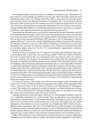 Even though defining commonsense terms is something of a thankless task, “information” has
been subject to several attempts at definition over the years. Most noticeably, within the broad
information studies realm (e.g., Williams and Carbo, 1997), a strong theme has been the need to
draw firm lines between raw data and information. Accordingly, data is seen as the base material
that conveys little in and of itself unless ordered, processed, or otherwise made useful to its recip-
ients. Once given meaningful form, data becomes information. Given the strong ties between psy-
chology and both MIS and HCI, it is odd that this distinction has little or no currency in cognitive
psychology, where data and information are typically treated synonymously.
Conceptualizing information does not end with its demarcation from data. Information can itself
be distinguished from knowledge, which in turn can be distinguished from wisdom, and more than
a few books have been written on these terms and their putative relationships. In their classic text
Working Knowledge, Davenport and Prusak (1997) articulate a view of information as “data that
makes a difference” to the receiver, thereby highlighting the problems associated with extracting
the important elements of a data set or the need to avoid being overwhelmed by too much data.
Information, thus construed, has relevance or purpose, and is extracted or transformed from data
by what these authors refer to as “the five C’s”: contextualization, categorization, calculation,
correction, or condensation.
One does not have to accept the “five C’s” approach to recognize that technology clearly plays
a role in adding value to data. Thus, one can envisage an MIS- or HCI-style analysis of informa-
tion tools or systems built on this view. Visualization tools can categorize data to be viewed in
new ways, enhancing the emergence of information from complex data sets. Calculation is the
backbone of computing, the defining triumph of what Landauer (1995) described as the first stage
of computing, where technologies performed information tasks at a level impossible for humans
to match. But technological support for Davenport and Prusak’s methods is not the full story here,
as these authors themselves acknowledge. More crucially, distinctions between data, information,
and knowledge bring a significant human factor into the discussion, implying that data becomes
information only when a user (a knowing human) makes sense of it and when it makes a difference
for him or her. Making sense is itself multiply determined and context-dependent (Dervin, 1989),
but the crucial distinction rests on the extraction of meaning or the imposition of order through
human processing of some kind.
It is precisely because of this human factor that we cannot simply equate information with
objects such as books or DVDs, no matter how appealing such a usage is at first. Buckland (1991)
wrote a much-cited article on this in which he referred to the objectification of “information-
as-thing.” My reading of his argument is not that information is an object, but that once informa-
tion is viewed as the potential for intelligent reading of data, there are few objects in our world
that cannot serve as information, under some set of conditions.
Equating information to data that makes a difference for certain people is certainly a start, but
is it a sufficiently strong basis for a field of study? There are alternatives, most noticeably the
mathematical conceptualization of information that defines information in terms of the confi-
dence levels in receivers of the conditions that exist at the source. Put another way, this defines
information as the reduction of receiver uncertainty (e.g., Gharhamani, 2003), which is clearly a
difference that is meaningful. This view of information has had significant impact on the design
of computing systems, and both informed and drew on classic information processing theories of
human cognition. However, I cannot see a way forward for our present concerns by utilizing this
approach since it scales weakly to real-world tasks involving humans and information systems.
Dillon (2004) proposed a view of information as product with purposive process, arguing that
information does not reside in objects or entities, but emerges from the engagement of such objects
INFORMATION INTERACTIONS 25
 