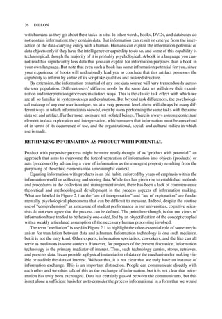 with humans as they go about their tasks in situ. In other words, books, DVDs, and databases do
not contain information; they contain data. But information can result or emerge from the inter-
action of the data-carrying entity with a human. Humans can exploit the information potential of
data objects only if they have the intelligence or capability to do so, and some of this capability is
technological, though the majority of it is probably psychological. A book in a language you can-
not read has significantly less data that you can exploit for information purposes than a book in
your own language. But note that even such a book has some information potential for you, since
your experience of books will undoubtedly lead you to conclude that this artifact possesses the
capability to inform by virtue of its scriptlike qualities and ordered structure.
By extension, the information potential of any one data source will vary tremendously across
the user population. Different users’ different needs for the same data set will drive their exami-
nation and interpretation processes in distinct ways. This is the classic task effect with which we
are all so familiar in systems design and evaluation. But beyond task differences, the psychologi-
cal makeup of any one user is unique, so, at a very personal level, there will always be many dif-
ferent ways in which information is viewed, even by users performing the same tasks with the same
data set and artifact. Furthermore, users are not isolated beings. There is always a strong contextual
element to data exploration and interpretation, which ensures that information must be conceived
of in terms of its occurrence of use, and the organizational, social, and cultural milieu in which
use is made.
RETHINKING INFORMATION AS PRODUCT WITH POTENTIAL
Product with purposive process might be more neatly thought of as “product with potential,” an
approach that aims to overcome the forced separation of information into objects (products) or
acts (processes) by advancing a view of information as the emergent property resulting from the
purposing of these two elements into a meaningful context.
Equating information with products is an old habit, enforced by years of emphasis within the
information world on collecting and storing data. While this has given rise to established methods
and procedures in the collection and management realm, there has been a lack of commensurate
theoretical and methodological development in the process aspects of information making.
What are labeled in Figure 2.1 as the “arc of interpretation” and “arc of exploration” are funda-
mentally psychological phenomena that can be difficult to measure. Indeed, despite the routine
use of “comprehension” as a measure of student performance in our universities, cognitive scien-
tists do not even agree that the process can be defined. The point here though, is that our views of
information have tended to be heavily one-sided, led by an objectification of the concept coupled
with a weakly articulated assumption of the necessary human processing involved.
The term “mediation” is used in Figure 2.1 to highlight the often-essential role of some mech-
anism for translation between data and a human. Information technology is one such mediator,
but it is not the only kind. Other experts, information specialists, coworkers, and the like can all
serve as mediators in some contexts. However, for purposes of the present discussion, information
technology is the primary mediator of interest. Thus, such technology carries, stores, retrieves,
and presents data. It can provide a physical instantiation of data or the mechanism for making vis-
ible or audible the data of interest. Without this, it is not clear that we truly have an instance of
information exchange. This is an important distinction. People can communicate directly with
each other and we often talk of this as the exchange of information, but it is not clear that infor-
mation has truly been exchanged. Data has certainly passed between the communicants, but this
is not alone a sufficient basis for us to consider the process informational in a form that we would
26 DILLON
 