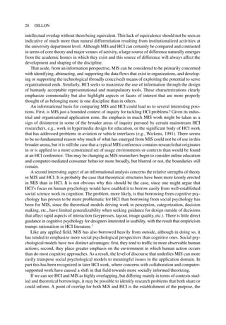 intellectual overlap without them being equivalent. This lack of equivalence should not be seen as
indicative of much more than natural differentiation resulting from institutionalized activities at
the university department level. Although MIS and HCI can certainly be compared and contrasted
in terms of core theory and major venues of activity, a large source of difference naturally emerges
from the academic homes in which they exist and this source of difference will always affect the
development and shaping of the discipline.
That aside, from an information perspective, MIS can be considered to be primarily concerned
with identifying, abstracting, and supporting the data flows that exist in organizations, and develop-
ing or supporting the technological (broadly conceived) means of exploiting the potential to serve
organizational ends. Similarly, HCI seeks to maximize the use of information through the design
of humanly acceptable representational and manipulatory tools. These characterizations clearly
emphasize commonality but also highlight aspects or facets of interest that are more properly
thought of as belonging more in one discipline than in others.
An informational basis for comparing MIS and HCI could lead us to several interesting posi-
tions. First, is MIS just a bounded context of inquiry for tackling HCI problems? Given its indus-
trial and organizational application zone, the emphasis in much MIS work might be taken as a
sign of disinterest in some of the broader areas of inquiry pursued by certain mainstream HCI
researchers, e.g., work in hypermedia design for education, or the significant body of HCI work
that has addressed problems in aviation or vehicle interfaces (e.g., Wickens, 1991). There seems
to be no fundamental reason why much of what has emerged from MIS could not be of use in this
broader arena, but it is still the case that a typical MIS conference contains research that originates
in or is applied to a more constrained set of usage environments or contexts than would be found
at an HCI conference. This may be changing as MIS researchers begin to consider online education
and computer-mediated consumer behavior more broadly, but blurred or not, the boundaries still
remain.
A second interesting aspect of an informational analysis concerns the relative strengths of theory
in MIS and HCI. It is probably the case that theoretical structures have been more keenly erected
in MIS than in HCI. It is not obvious why this should be the case, since one might argue that
HCI’s focus on human psychology would have enabled it to borrow easily from well-established
social science work in cognition. The problem, more likely, is that borrowing from cognitive psy-
chology has proven to be more problematic for HCI than borrowing from social psychology has
been for MIS, since the theoretical models driving work in perception, categorization, decision
making, etc., have limited generalizability when seeking guidance for design outside of decisions
that affect rapid aspects of interaction (keypresses, layout, image quality, etc.). There is little direct
guidance in cognitive psychology for designers interested in usability, with the result that empiricism
trumps rationalism in HCI literature.1
Like any applied field, MIS has also borrowed heavily from outside, although in doing so, it
has tended to emphasize more social psychological perspectives than cognitive ones. Social psy-
chological models have two distinct advantages: first, they tend to traffic in more observable human
actions; second, they place greater emphasis on the environment in which human action occurs
than do most cognitive approaches. As a result, the level of discourse that underlies MIS can more
easily transpose social psychological models to meaningful issues in the application domain. In
part this has been recognized in later HCI work, where concerns with collaboration and computer-
supported work have caused a shift in that field towards more socially informed theorizing.
If we can see HCI and MIS as highly overlapping, but differing mainly in terms of contexts stud-
ied and theoretical borrowings, it may be possible to identify research problems that both share or
could inform. A point of overlap for both MIS and HCI is the establishment of the purpose, the
28 DILLON
 