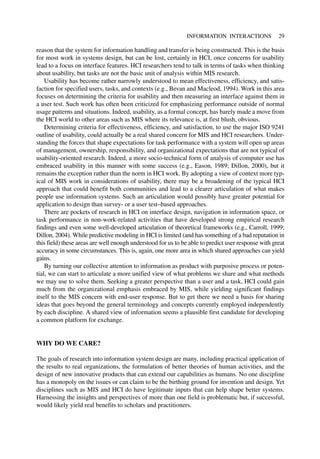 reason that the system for information handling and transfer is being constructed. This is the basis
for most work in systems design, but can be lost, certainly in HCI, once concerns for usability
lead to a focus on interface features. HCI researchers tend to talk in terms of tasks when thinking
about usability, but tasks are not the basic unit of analysis within MIS research.
Usability has become rather narrowly understood to mean effectiveness, efficiency, and satis-
faction for specified users, tasks, and contexts (e.g., Bevan and Macleod, 1994). Work in this area
focuses on determining the criteria for usability and then measuring an interface against them in
a user test. Such work has often been criticized for emphasizing performance outside of normal
usage patterns and situations. Indeed, usability, as a formal concept, has barely made a move from
the HCI world to other areas such as MIS where its relevance is, at first blush, obvious.
Determining criteria for effectiveness, efficiency, and satisfaction, to use the major ISO 9241
outline of usability, could actually be a real shared concern for MIS and HCI researchers. Under-
standing the forces that shape expectations for task performance with a system will open up areas
of management, ownership, responsibility, and organizational expectations that are not typical of
usability-oriented research. Indeed, a more socio-technical form of analysis of computer use has
embraced usability in this manner with some success (e.g., Eason, 1989; Dillon, 2000), but it
remains the exception rather than the norm in HCI work. By adopting a view of context more typ-
ical of MIS work in considerations of usability, there may be a broadening of the typical HCI
approach that could benefit both communities and lead to a clearer articulation of what makes
people use information systems. Such an articulation would possibly have greater potential for
application to design than survey- or a user test–based approaches.
There are pockets of research in HCI on interface design, navigation in information space, or
task performance in non-work-related activities that have developed strong empirical research
findings and even some well-developed articulation of theoretical frameworks (e.g., Carroll, 1999;
Dillon, 2004). While predictive modeling in HCI is limited (and has something of a bad reputation in
this field) these areas are well enough understood for us to be able to predict user response with great
accuracy in some circumstances. This is, again, one more area in which shared approaches can yield
gains.
By turning our collective attention to information as product with purposive process or poten-
tial, we can start to articulate a more unified view of what problems we share and what methods
we may use to solve them. Seeking a greater perspective than a user and a task, HCI could gain
much from the organizational emphasis embraced by MIS, while yielding significant findings
itself to the MIS concern with end-user response. But to get there we need a basis for sharing
ideas that goes beyond the general terminology and concepts currently employed independently
by each discipline. A shared view of information seems a plausible first candidate for developing
a common platform for exchange.
WHY DO WE CARE?
The goals of research into information system design are many, including practical application of
the results to real organizations, the formulation of better theories of human activities, and the
design of new innovative products that can extend our capabilities as humans. No one discipline
has a monopoly on the issues or can claim to be the birthing ground for invention and design. Yet
disciplines such as MIS and HCI do have legitimate inputs that can help shape better systems.
Harnessing the insights and perspectives of more than one field is problematic but, if successful,
would likely yield real benefits to scholars and practitioners.
INFORMATION INTERACTIONS 29
 