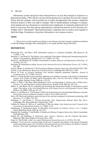 Information systems design has been characterized as an area that emerged in response to a
phenomenon (King, 1993), but the concern with designing tools or products for users has a longer
history than the computer, with associated sets of values and approaches that warrant a significant
historical analysis in their own right to untangle. Talk of interdisciplinary exchanges is compara-
tively popular and easy; the practice is somewhat more complicated. A commonly understood set of
terms is a necessary first step, and my argument here is that the key term for us all to become com-
fortable with is “information.” Moving beyond data is important, but we need to move together to
build the bridge. Foundation or keystone, information is our common concern.
NOTE
1. This is not to say that cognitive psychology is not relevant, only that it requires significant translation
to take lab findings and apply them meaningfully so as to guide interface design effectively.
REFERENCES
Baskerville, R.L., and Myers, M.D. Information systems as a reference discipline. MIS Quarterly, 26,
1 (2002), 1–14.
Benbasat, I., and Zmud, R. The identity crisis within the IS discipline: defining and communicating the dis-
cipline’s core properties, MIS Quarterly, 27, 2 (2003), 183–194.
Bevan, N., and Macleod, M. Usability measurement in context. Behavior and Information Technology, 13,
2 (1994), 132–145.
Buckland, M. Information as thing. Journal of the American Society for Information Science, 42, 5 (1991),
351–360.
Card, S.; Moran, T.; and Newell, A. The Psychology of Human Computer Interaction. Norwood, NJ: LEA, 1983.
Carroll, J. (ed.) Minimalism: Beyond the Nurnberg Funnel. Cambridge MA: MIT Press, 1999.
Dervin, B. Users as research inventions: how research categories perpetuate inequities. Journal of
Communication, 38, 3 (1989), 216–232.
Dillon, A. Group dynamics meet cognition: applying socio-technical concepts in the design of information
systems. In E. Coakes, D. Willis, and R. Lloyd-Jones (eds.), The New SocioTech: Graffiti on the Long
Wall. London: Springer Verlag, 2000, pp. 119–125.
Dillon, A. What is this thing called information? In H. van Oostendorp, L. Breure, and A. Dillon (eds.),
Creation, Use and Deployment of Digital Information. Norfolk: LEA, 2005, pp. 307–316.
Dillon, A., and Morris, M. P3: modeling and measuring the human determinants of information systems
usage. Proceedings of the 43rd Annual Meeting of the Human Factors and Ergonomics Society. Santa
Monica, CA: HFES, 1999, pp. 231–237.
Dillon, A., and Watson, C. User analysis in HCI: the historical lessons from individual differences research.
International Journal of Human-Computer Studies, 45, 6 (1996), 619–637.
Davis, F.D. Perceived usefulness, perceived ease of use, and user acceptance of information technology. MIS
Quarterly, 13, 3 (1989), 319–334.
Davenport, T., and Prusak, L. Working Knowledge: How Organizations Manage What They Know.
Cambridge, MA: Harvard Business School Press, 1997.
Galletta, D.; Henry, R.; McCoy, S.; and Polak, P. Web site delays: how tolerant are users? Journal of the
Association for Information Systems, 5, 1 (2004), 1–28.
Gharhamani, Z. Information theory. In Macmillan Encyclopedia of Cognitive Science, vol. 2. London:
Nature Publishing Group, 2003, pp. 551–555.
Helander, M.; Landauer, T.; and Prabhu, V. Handbook of Human-Computer Interaction, 2nd ed. Amsterdam:
North Holland, 1997.
Hobart, M., and Schiffman, Z. Information Ages: Literacy, Numeracy and the Computer Revolution.
Baltimore, MD: Johns Hopkins University Press, 1998.
King, J.L. The IS field—what’s in a name? Information Systems Research, 4, 4 (1993), 291–298.
Landauer, T. Let’s get real: a position paper on the role of cognitive psychology in the design of humanly
useful and usable systems. In J. Carroll (ed.) Designing Interaction: Psychology at the Human-Computer
Interface. New York: Cambridge: University Press, 1991, pp. 60–73.
30 DILLON
 
