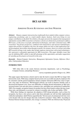 CHAPTER 3
HCI AS MIS
ADRIENNE OLNICK KUTZSCHAN AND JANE WEBSTER
Abstract: Human-computer interaction has traditionally been studied within computer science,
engineering, psychology, and, to a much smaller degree, business. Each area brings its own
unique contributions to the field. Nevertheless, this paper presents the argument that management
information systems (MIS) researchers in business schools are distinctively positioned to address
HCI issues, as they focus on people, information technologies, and wider contextual issues. MIS
researchers’ big-picture perspective, combined with related theory and rigorous methodologies,
support this position. In addition, they have the unique ability not only to study applications dur-
ing development, but to follow them through to market. For instance, there is a current void within
HCI research of large-scale studies that include employee interactions with actual technologies;
this represents a substantial opportunity for MIS researchers. This paper identifies issues that
may be inhibiting MIS’s ability to take full advantage of this opportunity, and makes suggestions
for speeding up the progress of research in this area.
Keywords: Human-Computer Interaction, Management Information Systems, Reference Disci-
pline, Undergraduate Education
INTRODUCTION
“HCI often falls in the cracks between university departments, such as Psychology,
Computer Science, and perhaps Business.”
(survey respondent quoted in Singer et al., 2003)
This paper argues that business schools need to take the lead to ensure that HCI no longer falls
between the cracks. With many computer-based systems now accessible not only by employees but
by consumers and the general population, human-computer interaction (HCI) has come to repre-
sent a key topic for businesses. Well-designed software can result in business benefits such as
decreased development costs, fewer user difficulties in finding desired information on Web sites,
increased return visits and sales from e-commerce sites, and higher user satisfaction (UsabilityNet,
2003). For example, navigation features for product lists have been found to reduce the time to pur-
chase ratio, and ultimately to account for variance in monthly sales (Lohse and Spiller, 1999).
While these findings are important, the adoption of HCI design principles, such as those for
navigation, has been a slow process and to date these principles are still not fully implemented
within the marketplace. Jakob Nielsen argued that the “first ten years of commercial web sites were
a lost decade with very few designs that truly worked for customers” (Neal, 2003). According to
Norman Nielson Group researchers, the average e-commerce Web site followed only 49 percent
32
 