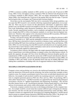 HCI AS MIS 33
of NNG e-commerce usability standards in 2002, and this was up from only 45 percent in 2000
(Lang, 2002). In fact, the highest scoring e-commerce Web site followed only 66 percent of the
e-commerce standards in 2002 (Nielsen, 2002). This was further substantiated by Webster and
Ahuja (2006), who found that only 34 percent of the popular Web sites had site maps; 77 percent
had navigation links on all pages; and 70 percent had consistent displays.
Given that even the most popular Web sites fail to consistently follow design guidelines, one
can argue that HCI research is not currently informing organizational applications at an accept-
able rate. There may be two reasons for this phenomenon. Developers of applications and/or
products may not find HCI research to be helpful or relevant. For example, if the research suffers
from weak methodology and/or theoretical foundations, then it may be difficult to interpret its
results. Second, organizational members, such as marketers and application developers, may not
know enough about HCI to follow development standards or even know that development stan-
dards exist. Therefore, there appears to be a disconnection between HCI researchers, HCI knowl-
edge and training in organizations, and marketplace needs.
In today’s fast-paced economy, HCI and usability practitioners are calling for relevance in HCI
research (Czerwinski et al., 2003) and the marketplace continues to call for well-designed inter-
faces. HCI has been criticized for its lack of sensitivity to business issues, and this has been cred-
ited with holding HCI back from realizing its potential as a discipline (Gray and Salzman, 1998;
Zolli, 2004). It is now becoming clear that HCI research and education are not regularly produc-
ing research that is tied to business and/or marketplace needs and are not developing HCI curric-
ula that are sufficiently applied in organizations.
In response to these concerns, this paper makes the simple argument that human-computer inter-
action’s natural home is not within psychology or computer science, but within business schools. To
justify this argument, this paper will: first, review the differences between discipline-specific con-
ceptualizations of HCI; second, describe the current state of HCI research and education; third, dis-
cuss how business disciplines, and more specifically management information systems (MIS), can
contribute to HCI; and, finally, review the potential factors that may be holding MIS back from
making these contributions, concluding with a list of suggested solutions to these challenges.
MULTIPLE CONCEPTUALIZATIONS OF HCI
Computer science and psychology are viewed as the intellectual foundations of HCI. Both areas
study the interaction of the person and the technology, but incline toward their strengths in these
respective areas. For instance, psychologists tend to focus more on individual characteristics and
behaviors. An example of such an article would be one examining extroverts’ and introverts’ reac-
tions to computer-generated speech on Web sites (Nass and Lee, 2001). In psychology, HCI is
often called “human factors,”1
and HCI researchers are supported by the American Psychological
Association’s division of “Applied Experimental and Engineering Psychology.” This division
describes human factors as the “psychological principles relating human behavior to the design
and use of environments and systems within which people work and live” (APA, 2004).
Conversely, computer scientists focus more on developing technologies for the computer inter-
face. An example would be a recent study that examines different types of diagrams for informa-
tion structures, but does not take into account individual characteristics (Irani and Ware, 2003).
Computer scientists are supported by the Association for Computing Machinery’s (ACM) special
interest group on computer-human interaction (SIGCHI) that describes CHI as “the design, eval-
uation, implementation, and study of interactive computing systems for human use.”
 