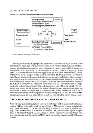 34 KUTZSCHAN AND WEBSTER
Although each of these HCI perspectives contributes to our understanding of the roles of the
individual and technology, neither computer science nor psychology emphasizes the importance
of other crucial variables such as information, tasks, and/or varying contexts (Dillon, chapter 2 in
this volume). We feel that the lack of emphasis on these variables creates an incomplete definition
of HCI. By contrast, business researchers, supported by the Association for Information Systems’
(AIS) special interest group on human-computer interaction (SIGHCI), define HCI as “the inter-
action between humans, information, technologies, and tasks, especially in the business, manage-
rial, organizational, and cultural contexts” (AIS, 2004). In addition to the noticeable fact that MIS
researchers put the “human” before the “computer” (while this is reversed for computer scientists’
SIGCHI), MIS researchers also take a more contextual view of HCI, considering wider task, orga-
nizational, and international issues. Thus, MIS researchers view HCI as the interplay not only
between the human and the computer, but among other factors such as job characteristics and
environmental issues (see Figure 3.1); in other words, HCI in MIS concerns the human use of
technologies to support tasks within particular contexts (Zhang and Li, 2004). This results in MIS
researchers working at a wide range of levels of analysis, from individual to cross-cultural issues.2
THE CURRENT STATE OF HCI RESEARCH AND EDUCATION
With the wider contextual strengths of MIS, one would expect HCI to reside mainly in business
schools. HCI has represented a small, but core, element of MIS since its inception as a discipline
(e.g., Mason and Mitroff, 1973). It regularly shows up in summaries of research areas within MIS
(e.g., Banker and Kauffman, 2004; Swanson and Ramiller, 1993), and it continues to grow in impor-
tance in MIS research (Carey et al., 2004; Chan et al., 2003). However, HCI has many homes, with,
as we demonstrate next, the majority of HCI research and teaching occurring outside of business
schools.
Basic Technologies:
e.g., input, output
Advanced Technologies:
e.g., attentive interfaces
Computer
Human
Demographics
Cognitive Characteristics
Physical/Motor Skills
Psychological Characteristics
Job
Task Goals
Task
Characteristics
HCI
Source: Adapted from Zhang and Li (2004).
Environment
Organizational
Social
Global
Figure 3.1 Human-Computer Interaction in Business
 