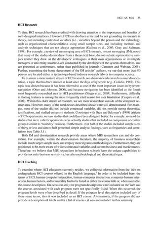 HCI Research
To date, HCI research has been credited with drawing attention to the importance and benefits of
well-designed interfaces. However, HCI has also been criticized for not grounding its research in
theory, not including contextual variables (i.e., variables beyond the person and the technology,
such as organizational characteristics), using small sample sizes, and including methods and
analysis techniques that are not always appropriate (Galletta et al., 2003; Gray and Salzman,
1998). For example, a review of an emerging area of HCI research, instant messaging (IM), noted
that many of the studies do not draw from a theoretical base, do not include representative sam-
ples (rather they draw on the developers’ colleagues in their own organizations or investigate
teenagers or university students), are conducted by the developers of the systems themselves, and
are presented at conferences, rather than published in journals (Cameron and Webster, 2005).
Further, examining the home department of the IM articles’ authors, we see that more than 80
percent are located either in technology-based industry research labs or in computer science.
To examine a more mature stream of HCI research, we also reviewed research on user disorien-
tation, a topic that has been studied at least since the days of hypertext (e.g., Conklin, 1987). This
topic was chosen because it has been referred to as one of the most important issues in hypertext
navigation (Otter and Johnson, 2000), and because navigation has been identified as the fourth
most frequently researched area by HCI practitioners (Singer et al., 2003). Furthermore, difficulty
in finding features is among the most frequently cited reason for user frustration (Ceaparu et al.,
2002). Within this older stream of research, we see more researchers outside of the computer sci-
ence area. However, many of the weaknesses described above were still demonstrated. For exam-
ple, most of the studies did not include contextual variables, did not provide strong theoretical
justifications, and studied university students. Consistent with Gray and Salzman’s (1998) critique
of HCI experiments, we saw studies that could have been designed better: for example, some of the
studies that were called experiments were actually studies that included no comparison or control
groups (similar to “usability” studies). Furthermore, over half of the studies included sample sizes
of thirty or less and almost half presented simple analytic findings, such as frequencies and corre-
lations (see Table 3.1).
Both IM and disorientation research provide areas where MIS researchers can and do con-
tribute. For example, within the disorientation literature, the majority of business researchers
include much larger sample sizes and employ more rigorous methodologies. Furthermore, they are
positioned to be more aware of wider contextual variables and current business and market needs.
Therefore, we believe that MIS researchers in business schools have the unique capabilities to
provide not only business sensitivity, but also methodological and theoretical rigor.
HCI Teaching
To examine where HCI education currently resides, we collected information from the Web on
undergraduate HCI courses offered in the English language.3
In order to be included here, the
terms of HCI, human computer interaction, human-computer interaction, computer-human inter-
action, human factors, and/or usability had to be listed in either the course title or, when available,
the course description. On occasion, only the program descriptions were included on the Web and
the courses associated with each program were not specifically listed. When this occurred, the
program levels were often described in detail. If the program level description included any of
these same terms, then it was included as an HCI course. Alternatively, if the program did not
provide a description of levels and/or a list of courses, it was not included in this summary.
HCI AS MIS 35
 