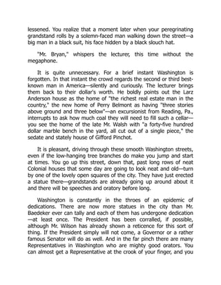 lessened. You realize that a moment later when your peregrinating
grandstand rolls by a solemn-faced man walking down the street—a
big man in a black suit, his face hidden by a black slouch hat.
"Mr. Bryan," whispers the lecturer, this time without the
megaphone.
It is quite unnecessary. For a brief instant Washington is
forgotten. In that instant the crowd regards the second or third best-
known man in America—silently and curiously. The lecturer brings
them back to their dollar's worth. He boldly points out the Larz
Anderson house as the home of "the richest real estate man in the
country," the new home of Perry Belmont as having "three stories
above ground and three below"—an excursionist from Reading, Pa.,
interrupts to ask how much coal they will need to fill such a cellar—
you see the home of the late Mr. Walsh with "a forty-five hundred
dollar marble bench in the yard, all cut out of a single piece," the
sedate and stately house of Gifford Pinchot.
It is pleasant, driving through these smooth Washington streets,
even if the low-hanging tree branches do make you jump and start
at times. You go up this street, down that, past long rows of neat
Colonial houses that some day are going to look neat and old—turn
by one of the lovely open squares of the city. They have just erected
a statue there—grandstands are already going up around about it
and there will be speeches and oratory before long.
Washington is constantly in the throes of an epidemic of
dedications. There are now more statues in the city than Mr.
Baedeker ever can tally and each of them has undergone dedication
—at least once. The President has been corralled, if possible,
although Mr. Wilson has already shown a reticence for this sort of
thing. If the President simply will not come, a Governor or a rather
famous Senator will do as well. And in the far pinch there are many
Representatives in Washington who are mighty good orators. You
can almost get a Representative at the crook of your finger, and you
 