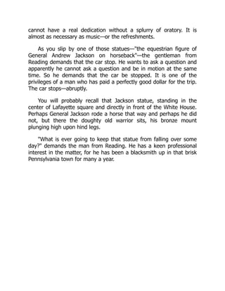 cannot have a real dedication without a splurry of oratory. It is
almost as necessary as music—or the refreshments.
As you slip by one of those statues—"the equestrian figure of
General Andrew Jackson on horseback"—the gentleman from
Reading demands that the car stop. He wants to ask a question and
apparently he cannot ask a question and be in motion at the same
time. So he demands that the car be stopped. It is one of the
privileges of a man who has paid a perfectly good dollar for the trip.
The car stops—abruptly.
You will probably recall that Jackson statue, standing in the
center of Lafayette square and directly in front of the White House.
Perhaps General Jackson rode a horse that way and perhaps he did
not, but there the doughty old warrior sits, his bronze mount
plunging high upon hind legs.
"What is ever going to keep that statue from falling over some
day?" demands the man from Reading. He has a keen professional
interest in the matter, for he has been a blacksmith up in that brisk
Pennsylvania town for many a year.
 