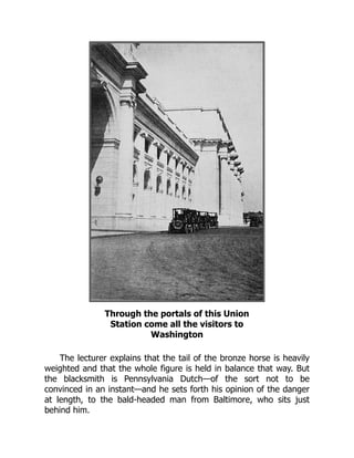 Through the portals of this Union
Station come all the visitors to
Washington
The lecturer explains that the tail of the bronze horse is heavily
weighted and that the whole figure is held in balance that way. But
the blacksmith is Pennsylvania Dutch—of the sort not to be
convinced in an instant—and he sets forth his opinion of the danger
at length, to the bald-headed man from Baltimore, who sits just
behind him.
 