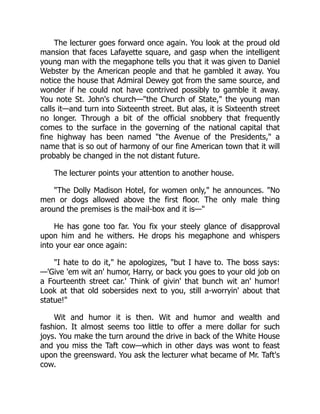 The lecturer goes forward once again. You look at the proud old
mansion that faces Lafayette square, and gasp when the intelligent
young man with the megaphone tells you that it was given to Daniel
Webster by the American people and that he gambled it away. You
notice the house that Admiral Dewey got from the same source, and
wonder if he could not have contrived possibly to gamble it away.
You note St. John's church—"the Church of State," the young man
calls it—and turn into Sixteenth street. But alas, it is Sixteenth street
no longer. Through a bit of the official snobbery that frequently
comes to the surface in the governing of the national capital that
fine highway has been named "the Avenue of the Presidents," a
name that is so out of harmony of our fine American town that it will
probably be changed in the not distant future.
The lecturer points your attention to another house.
"The Dolly Madison Hotel, for women only," he announces. "No
men or dogs allowed above the first floor. The only male thing
around the premises is the mail-box and it is—"
He has gone too far. You fix your steely glance of disapproval
upon him and he withers. He drops his megaphone and whispers
into your ear once again:
"I hate to do it," he apologizes, "but I have to. The boss says:
—'Give 'em wit an' humor, Harry, or back you goes to your old job on
a Fourteenth street car.' Think of givin' that bunch wit an' humor!
Look at that old sobersides next to you, still a-worryin' about that
statue!"
Wit and humor it is then. Wit and humor and wealth and
fashion. It almost seems too little to offer a mere dollar for such
joys. You make the turn around the drive in back of the White House
and you miss the Taft cow—which in other days was wont to feast
upon the greensward. You ask the lecturer what became of Mr. Taft's
cow.
 
