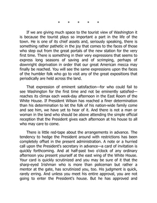 * * * * *
If we are giving much space to the tourist view of Washington it
is because the tourist plays so important a part in the life of the
town. He is one of its chief assets and, seriously speaking, there is
something rather pathetic in the joy that comes to the faces of those
who step out from the great portals of the new station for the very
first time. There is something in their very expressions that seems to
express long seasons of saving and of scrimping, perhaps of
downright deprivation in order that our great American mecca may
finally be reached. You will see the same expressions upon the faces
of the humbler folk who go to visit any of the great expositions that
periodically are held across the land.
That expression of eminent satisfaction—for who could fail to
see Washington for the first time and not be eminently satisfied—
reaches its climax each week-day afternoon in the East Room of the
White House. If President Wilson has reached a finer determination
than his determination to let the folk of his nation-wide family come
and see him, we have yet to hear of it. And there is not a man or
woman in the land who should be above attending the simple official
reception that the President gives each afternoon at his house to all
who may care to come.
There is little red-tape about the arrangements in advance. The
tendency to hedge the President around with restrictions has been
completely offset in the present administration. A note or a hurried
call upon the President's secretary in advance—a card of invitation is
quickly forthcoming. And at half-past two o'clock of any ordinary
afternoon you present yourself at the east wing of the White House.
Your card is quickly scrutinized and you may be sure of it that the
sharp-eyed Irishman who is more than policeman but rather a
mentor at the gate, has scrutinized you, too. His judgment is quick,
rarely erring. And unless you meet his entire approval, you are not
going to enter the President's house. But he has approved and
 