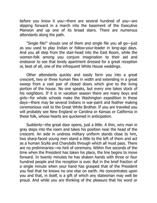 before you know it you—there are several hundred of you—are
slipping forward in a march into the basement of the Executive
Mansion and up one of its broad stairs. There are numerous
attendants along the path.
"Single file!" shouts one of them and single file you all go—just
as you used to play Indian or follow-your-leader in long-ago days.
And you all step from the stair-head into the East Room, while the
women-folk among you conjure imagination to their aid and
endeavor to see that lovely apartment dressed for a great reception
or, best of all, one of the infrequent White House weddings.
Other attendants quickly and easily form you into a great
crescent, two or three human files in width and extending in a great
sweep from a vast pair of closed doors which give to the living
portion of the house. No one speaks, but every one takes stock of
his neighbors. If it is in vacation season there are many boys and
girls—for whole schools make the Washington expedition in these
days—there may be several Indians in war-paint and feather making
ceremonious visit to the Great White Brother. If you are traveled you
will probably see New England or Carolina or Kansas or California in
these folk, whose hearts are quickened in anticipation.
Suddenly—the great door opens, just a little. A thin, wiry man in
gray steps into the room and takes his position near the head of the
crescent. An aide in undress military uniform stands close to him,
two sharp-faced young men stand a little to the left of them and act
as a human Scylla and Charybdis through which all must pass. There
are no preliminaries—no hint of ceremony. Within five seconds of the
time when the President has taken his place, the line begins to move
forward. In twenty minutes he has shaken hands with three or four
hundred people and the reception is over. But in the brief fraction of
a single minute when your hand has grasped that of the President
you feel that he knows no one else on earth. He concentrates upon
you and that, in itself, is a gift of which any statesman may well be
proud. And while you are thinking of the pleasure that his word or
 